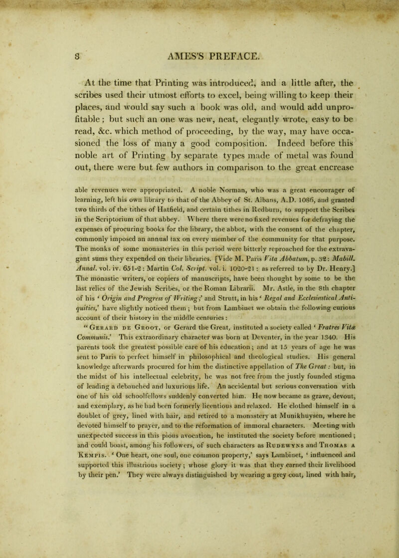 At the time that Printing was introduced, and a little after, the scribes used their utmost efforts to excel, being willing to keep their places, and would say such a book was old, and would add unpro- fitable ; but such an one was new, neat, elegantly wrote, easy to be read, &c. which method of proceeding, by the way, may have occa- sioned the loss of many a good composition. Indeed before this noble art of Printing by separate types made of metal was found out, there were but few authors in comparison to the great encrease able revenues were appropriated. A noble Norman, who was a great encourager of learning, left his own library to that of the Abbey of St. Albans, A.D. 1086, and granted two thirds of the tithes of Hatfield, and certain tithes in Redburn, to support the Scribes in the Scriptorium of that abbey. Where there were no fixed revenues for defraying the expenses of procuring books for the library, the abbot, with the consent of the chapter, commonly imposed an annual tax on every member of the community for that purpose. The monks of some monasteries in this period were bitterly reproached for the extrava- gant sums they expended on their libraries. [Vide M. Paris Vila Abbatum, p. 32: Mabill. Annal. vol. iv. 651-2: Martin Col. Sciipt. vol. i. 1020-21 : as referred to by Dr. Henry.] The monastic writers, or copiers of manuscripts, have been thought by some to be the last relics of the Jewish Scribes, or the Roman Librarii. Mr. Astle, in the 8th chapter of his ‘ Origin and Progress of Writingand Strutt, in his ‘ Regal and Ecclesiastical Anti- quities,' have slightly noticed them ; but from Lambinet we obtain the following curious account of their history in the middle centuries : “Gerard de Groot, or Gerard the Great, instituted a society called ‘ Fratres Vita Communis.' This extraordinary character was born at Deventer, in the year 1340. His parents took the greatest possible care of his education ; and at 15 years of age he was sent to Paris to perfect himself in philosophical and theological studies. His general knowledge afterwards procured for him the distinctive appellation of The Great: but, in the midst of his intellectual celebrity, he was not free from the justly founded stigma of leading a debauched and luxurious life. An accidental but serious conversation with one of his old schoolfellows suddenly converted him. He now became as grave, devout, and exemplary, as he had been formerly licentious and relaxed. He clothed himself in a doublet of grey, lined with hair, and retired to a monastery at Munikhuysen, where he devoted himself to prayer, and to the reformation of immoral characters. Meeting with unexpected success in this pious avocation, he instituted the society before mentioned ; and could boast, among his followers, of such characters as Rudewyns and Thomas a Kempis. 1 One heart, one soul, one common property,’ says Lambinet, * influenced and supported this illustrious society; whose glory it was that they earned their livelihood by their pen.’ They were always distinguished by wearing a grey coat, lined with hair,