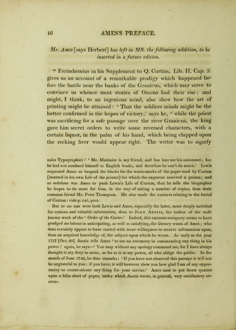 Mr. Ames [says Herbert] has left in MS. the following addition, to he inserted in a future edition. “ Freinshemius in his Supplement to Q. Curtins, Lib. II. Cap. 5. gives us an account of a remarkable prodigy which happened be- fore the battle near the banks of the Granicus, which may serve to convince us whence most stories of Omens had their rise; and might, I think, to an ingenious mind, also shew how the art of printing might be attained : ‘ That the soldiers minds might be the better confirmed in the hopes of victory/ says he, ‘ while the priest was sacrificing for a safe passage over the river Granicus, the king gave him secret orders to write some reversed characters, with a certain liquor, in the palm of his hand, which being clapped upon the reeking liver would appear right. The writer was to signify nales Typographic ‘ Mr. Maittaire is my friend, and has lent me his assistance; but he had not confined himself to English books, and therefore he can’t do much.’ Lewis requested Ames to bespeak the blocks for the water-marks of the paper used by Caxton [inserted in his own Life of the printer] for which the engraver received a guinea; and so sedulous was Ames to push Lewis’s Life of Caxton, that he tells the biographer he hopes to do more for him, in the way of taking a number of copies, than their common friend Mr. Peter Thompson, lie also made the extracts relating to the burial of Caxton : vide p. cxi, post. But to no one were both Lewis and Ames, especially the latter, more deeply indebted for curious and valuable information, than to John Anstis, the author of the well- known work of the ‘ Order of the Garter.’ Indeed, this eminent antiquary seems to have grudged no labour in anticipating, as well as satisfying, the literary wants of Ames ; who does certainly appear to have started with more willingness to receive information upon, than an acquired knowledge of, the subject upon which he wrote. As early as the year 1737 [Oct. 20] Anstis tells Ames ‘ to use no ceremony in commanding any thing in his power:’ again, he says—‘ You may without any apology command me, for I have always thought it my duty to assist, as far as is in my power, all who oblige the public. In the month of June 1743, he thus remarks : ‘ If you have not observed this passage it will not be ungrateful to you : if you have, it will however shew you how glad I am of any oppor- tunity to communicate any thing for your service/ Ames used to put down quaeres upon a folio sheet of paper, under which Anstis wrote, in general, very satisfactory an- swers.