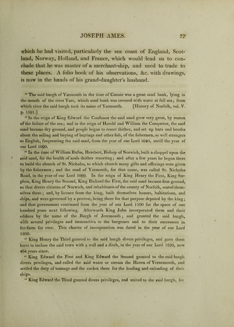 which he had visited, particularly the sea coast of England, Scot- land, Norway, Holland, and France, which would lead us to con- clude that he was master of a merchant-ship, and used to trade to these places. A folio book of his observations, &c. with drawings, is now in the hands of his grand-daughter's husband. “ The said burgh of Yarmouth in the time of Canute was a great sand bank, lying in the mouth of the river Yare, which sand bank was covered with water at full sea; from which river the said burgh took its name of Yarmouth. [History of Norfolk, vol. V. p. 1591.] “ In the reign of King Edward the Confessor the said sand grew very great, by reason of the failure of the sea; and in the reign of Harold and William the Conqueror, the said sand became dry ground, and people began to resort thither, and set up huts and booths about the selling and buying of herrings and other fish, of the fishermen, as well strangers as English, frequenting the said sand, from the year of our Lord 1040, untill the year of our Lord 1090. “ In the time of William Rufus, Herebert, Bishop of Norwich, built acbappel upon the said sand, for the health of souls thither resorting; and after a few years he began there to build the church of St. Nicholas, to which church many gifts and offerings were given by the fishermen ; and the road of Yarmouth, for that cause, was called St. Nicholas Road, in the year of our Lord 1099- In the reign of King Henry the First, King Ste- phen, King Henry the Second, King Richard the First, the said sand became firm ground, so that divers citizens of Norwich, and inhabitants of the county of Norfolk, seated them- selves there ; and, by licence from the king, built themselves houses, habitations, and ships, and were governed by a provost, being there for that purpose deputed by the king; and that government continued from the year of our Lord 1100 for the space of one hundred years next following. Afterwards King John incorporated them and their edifices by the name of the .Burgh of Jeremouth ; and granted the said burgh, with several privileges and immunities to the burgesses and to their successors in fee-farm for ever. This charter of incorporation was dated in the year of our Lord 1200. “ King Henry the Third granted to the said burgh divers privileges, and gave them leave to inclose the said town with a wall and a ditch, in the year of our Lord 1230, now 464 years since. “ King Edward the First and King Edward the Second granted to the said burgh divers privileges, and called the said water or stream the Haven of Yernemouth, and settled the duty of tonnage and the cocket there for the loading and unloading of their ships. f‘ King Edward the Third granted divers privileges, and united to the said burgh, for