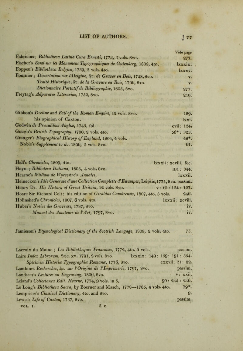 Vide page Fabricius; Bibliotheca Latina Cura Ernesti, 1773, 3 vols. 8vo. 277. Fischer’s Essai sur les Monumens Typographies de Gutenberg, 1802, 4to. lxxxix. Foppen’s Bibliotheca Be/gica, 1739, 2 vols. 4to. lxxxv. Fournier; Dissertation sur VOrigine, Sfc. de Graver en Bois, 1758,8vo. v. Traite Historique, fyc. de la Gravure en Bois, 1766, 8vo. v. Dictionnaire Portatif de Bibliographic, 1805, 8vo. 277. Freytag’s Adparatus Literarius, 1752, 8vo. 219. Gibbon’s Decline and Fall of the Roman Empire, 12 vols. 8vo. 189. his opinion of Caxton. lxxi. Godwin de Prcesulibus Anglia, 1743, fol. cvii: 124. Gough’s British Topography, 1780, 2 vols. 4to. 56* : 323. Granger’s Biographical History of England, 1804,4 vols. 48*. Noble’s Supplement to do. 1806, 3 vols. 8vo. 6l. Hall’s Chronicles, 1809, 4to. Ixxxii: xcviii, &c. Haym; Biblioteca Italiana, 1803, 4 vols. 8vo. 191 : 344. Hearne’s William de Wyrcestre's Annales, Ixxxii. Heinecken’s Idee Generate d’une Collection Complette d’ Estampes ;Le\ps\c,\77 \, 8vo. passim. Henry Dr. His History of Great Britain, 12 vols. 8vo. v : 6l: 124 : 127. Hoare Sir Richard Colt; his edition of Giraldus Cambrensis, 1807, 4to. 3 vols. 246. Holinshed’s Chronicles, 1807, 6 vols. 4to. Ixxxii: xcviii. Huber’s Notice des Graveurs, 1787, 8vo. iv. Manuel des Amateurs de VArt, 1797, 8vo. iv. Jamieson’s Etymological Dictionary of the Scottish Langage, 1808, 2 vols. 4to. 75, Lacroix du Maine ; Les Bibliotheques Francoises, 1772, 4to. 6 vols. passim. Laire Index Librorum, Ssec. xv. 1791, 2 vols. 8vo. lxxxix : 149: 159: 191: 354. Specimen Historic Typographies Romance, 1776, 8vo. cxxvii: 21: 82. Lambinet Recherches, fyc. sur VOrigine de VImprimerie. 1797, 8vo. passim. Landseer’s Lectures on Engraving, 1806, 8vo. v: xxii. Leland’s Collectanea Edit. Heame, 1774, 9 vols. in 5. 90: 245 : 246. Le Long’s Bibliotheca Sacra, by Boerner and Masch, 1778—1785, 4 vols. 4to. 79*- Lempriere’s Classical Dictionary, 4to. and 8vo. 9* Lewis’s Life of Caxton, 1737, 8vo. passim. 3 c von. 1.