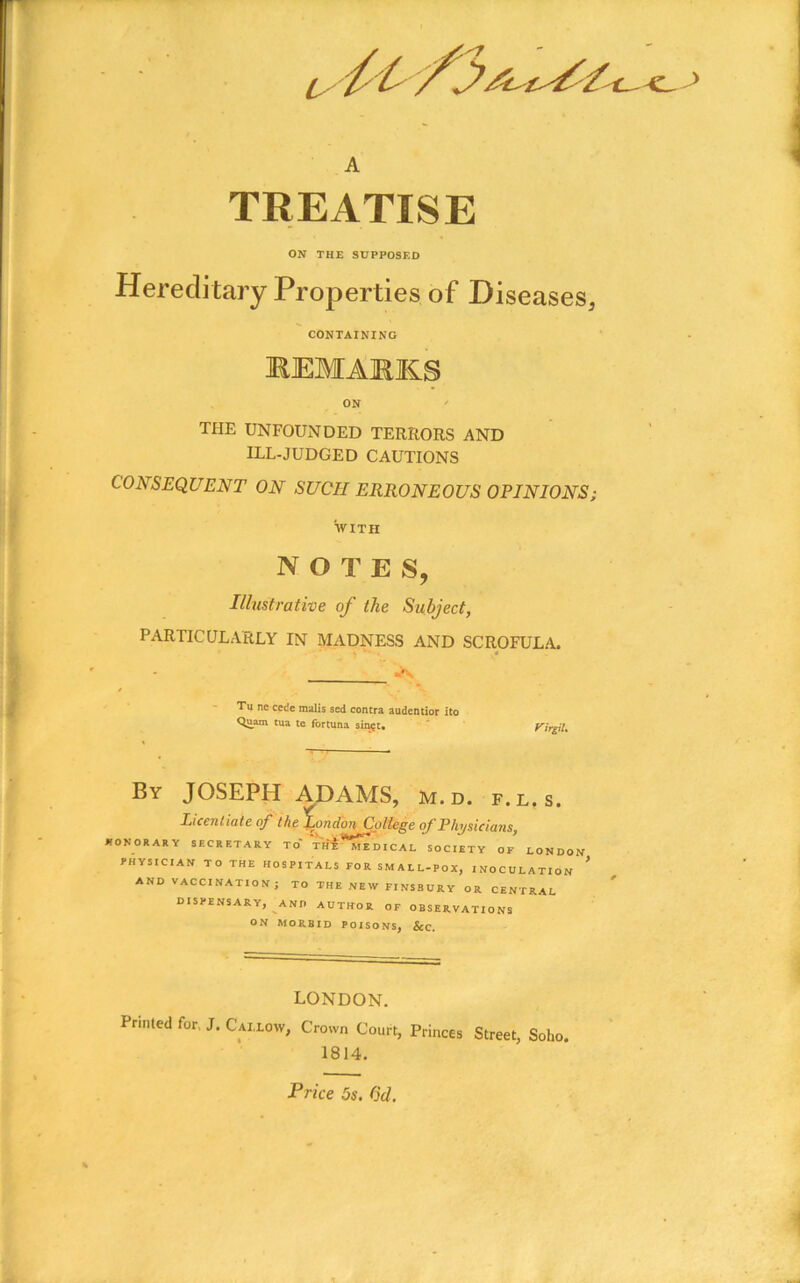 L A TREATISE ON THE SUPPOSED Hereditary Properties of Diseases, CONTAINING REMAKK.S ON ' THE UNFOUNDED TERRORS AND ILL-JUDGED CAUTIONS CONSEQUENT ON SUCH ERRONEOUS OPINIONS; SVITH notes, Illustrative of the Subject, PARTICULARLY IN MADNESS AND SCROFULA. rfV / Tu nc cede malis sed contra audentior ito Quam tua te fortuna sii^E. f^trgiU By JOSEPH ADAMS, m.d. f.l.s. Licentiate of the ^ondonCpltege <f Physicians, *ONORARY SECRETARY TO Vh! MEDICAL SOCIETY OF LONDON PHYSICIAN TO THE HOSPITALS FOR SMALL-POX, INOCULATION AND VACCINATION J TO THE NEW FINSBURY OR CENTRAL dispensary, AND AUTHOR OF OBSERVATIONS ON MORBID POISONS, &c. LONDON. Printed for, J. Cai.low, Crown Court, Princes Street, Soho. 1814. Price 5s. dd.