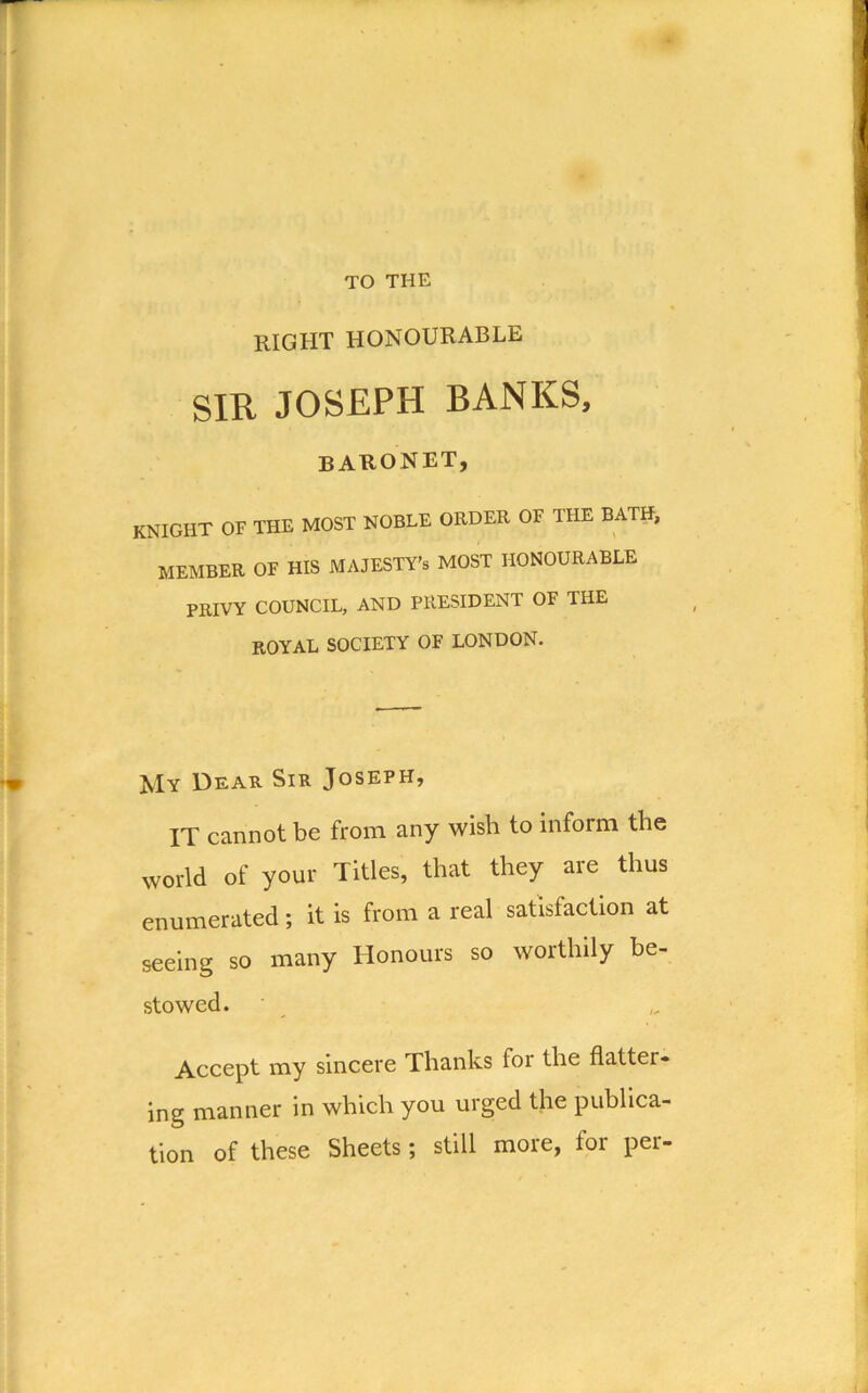 TO THE right honourable SIR JOSEPH BANKS, baronet, knight of the most noble order of the bath, MEMBER OF HIS MAJESTY’S MOST HONOURABLE PRIVY COUNCIL, AND PRESIDENT OF THE ROYAL SOCIETY OF LONDON. My Dear Sir Joseph, IT cannot be from any wish to inform the world of your Titles, that they are thus enumerated; it is from a real satisfaction at seeing so many Honours so worthily be- stowed. Accept my sincere Thanks for the flatter- ing manner in which you urged the publica- tion of these Sheets; still more, for per-