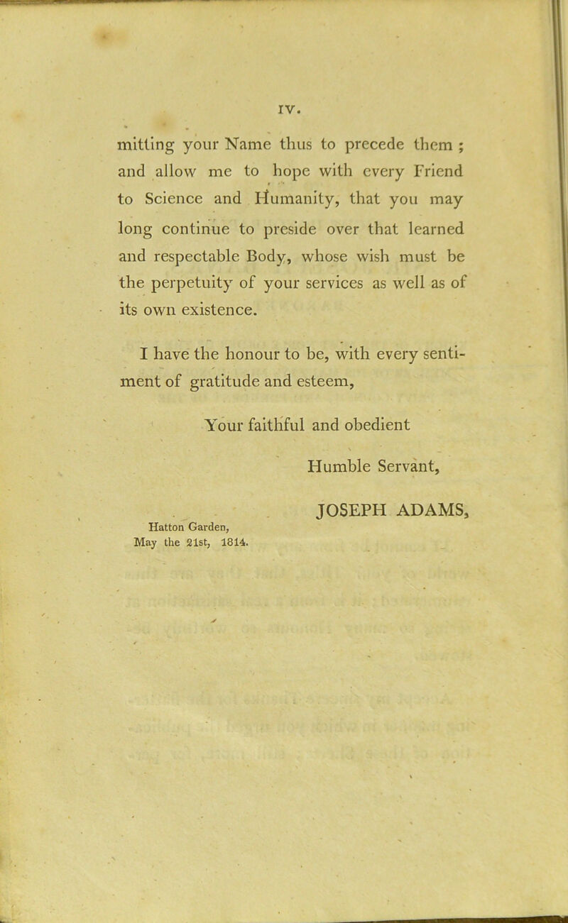 mlttlng your Name thus to precede them ; and allow me to hope with every Friend to Science and humanity, that you may long continue to preside over that learned and respectable Body, whose wish must be the perpetuity of your services as well as of its own existence. I have the honour to be, with every senti- ment of gratitude and esteem, ^ Your faithful and obedient Humble Servant, JOSEPH ADAMS, Hatton Garden, May the 21st, 1814.