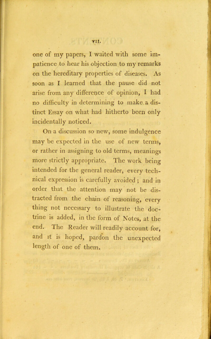 YII. one of my papers, I waited with some im- patience to hear his objection to my remarks on the hereditary properties of diseases. As soon as I learned that the pause did not arise from any dlfferei;ice of opinion, I had no difficulty in determining to make, a dis- tinct Essay on what had hitherto been only incidentally noticed. On a discussion so new, some indulgence may be expected in the use of new terms, or rather in assigning to old terms, meanings more strictly appropriate. The work being intended for the general reader, every tech- nical expression is carefully avoided ; and in order that the attention may not be dis- tracted from the chain of reasoning, every thing not necessary to illustrate the doc- trine is added, in the form of Notes, at the end. The Reader will readily account for, and it is hoped, pardon the unexpected length of one of them.