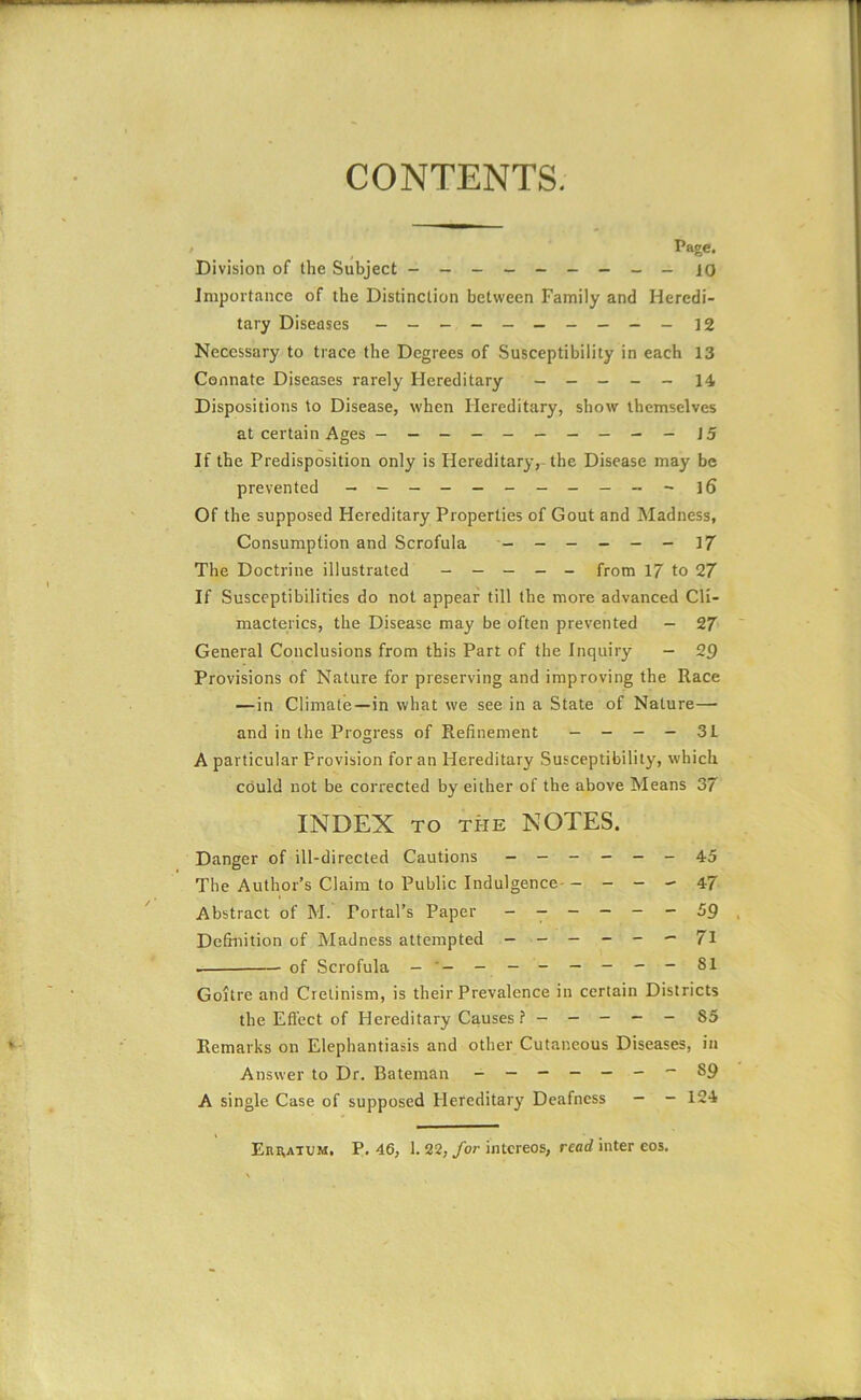 CONTENTS. r Page- Division of the Subject - -- -- -- -- lo Importance of the Distinction between Family and Heredi- tary Diseases - -- -- -- -- - 12 Necessary to trace the Degrees of Susceptibility in each 13 Connate Diseases rarely Hereditary — - _ - - 14 Dispositions to Disease, when Hereditary, show themselves at certain Ages --------- - J5 If the Predisposition only is Hereditary,-the Disease may be prevented — — — - — i6 Of the supposed Hereditary Properties of Gout and Madness, Consumption and Scrofula ------ 17 The Doctrine illustrated ----- from 17 to 27 If Susceptibilities do not appear till the more advanced Cli- macterics, the Disease may be often prevented - 27 General Conclusions from this Part of the Inquiry — 29 Provisions of Nature for preserving and improving the Race — in Climate—in what we see in a State of Nature— and in the Progress of Refinement - - - - 3L A particular Provision for an Hereditary Susceptibility, which could not be corrected by either of the above Means 37 INDEX TO THE NOTES. Danger of ill-directed Cautions — — - — — _ 45 The Author’s Claim to Public Indulgence- - - - - 47 Abstract of M. Portal’s Paper ------ 59 Definition of Madness attempted — — — - - — 71 of Scrofula - ------ ---81 Goitre and Cretinism, is their Prevalence in certain Districts the Efi'ect of Hereditary Causes 85 Remarks on Elephantiasis and other Cutaneous Diseases, in Answer to Dr. Bateman - — - — — 89 A single Case of supposed Hereditary Deafness — - 124 Ehhatum. P, 46, 1. 32,/or i'ntcreos, read inter eos.