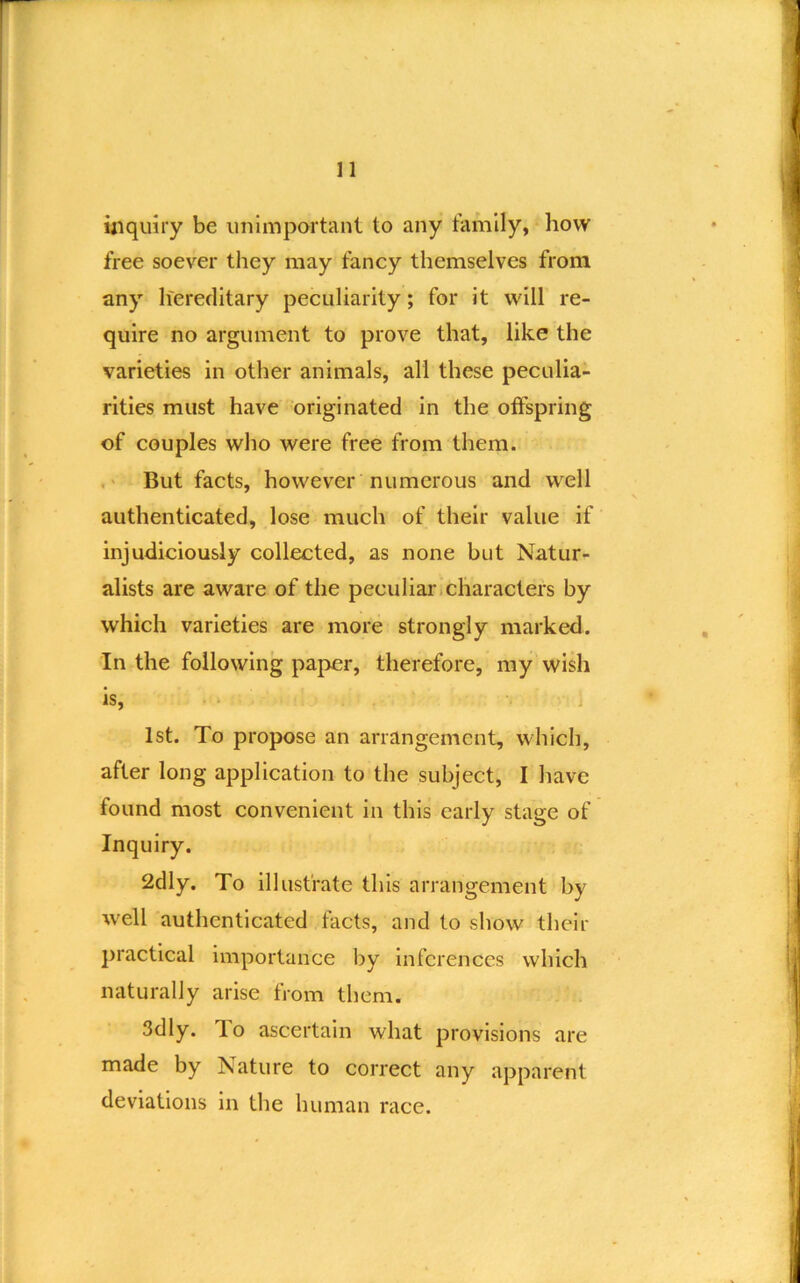 uiqmry be unimportant to any family, how free soever tliey may fancy themselves from any liereditary peculiarity; for it will re- quire no argument to prove that, like the varieties in other animals, all these peculia- rities must have 'originated in the otfspring of couples who were free from them. But facts, however numerous and well authenticated, lose much of their value if injudiciously collected, as none but Natur- alists are aware of the peculiar.characters by which varieties are more strongly marked. In the following paper, therefore, my wish is, 1st. To propose an arrangement, which, after long application to the subject, I have found most convenient in this early stage of Inquiry. 2dly. To illustrate this arrangement by well authenticated facts, and to show their practical importance by inferences which naturally arise from them. 3dly. lo ascertain what provisions are made by Nature to correct any apparent deviations in the human race.