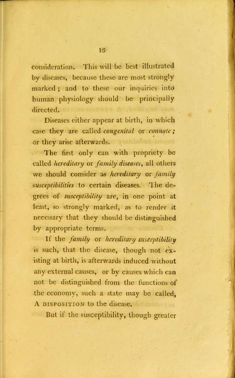 consideration. This will be best illustrated by diseases, because these are most strongly marked ; and to these our inquiries into human physiology should be principally directed. Diseases either appear at birth, in which case they are called congenital or connate; or they arise afterwards. The first only can with propriety be called hereditary or family diseases^ all others we should consider as hereditary or family susceptibilities to certain diseases. The de- grees of susceptibility are, in one point at least, so strongly marked, as to render it necessary that they should be distinguished by appropriate terras. If the family or hereditary susceptibility is such, that the disease, though not ex- isting at birth, is afterwards induced without any external causes, or by causes w'hich can not be distinguished from the functions of the economy, such a state may be called, A DISPOSITION to the disease. But if the susceptibility, though greater