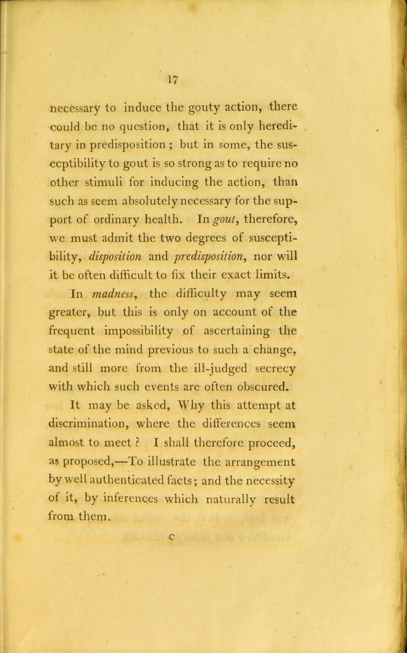 r necessary to induce the gouty action, there could be no question, that it is only heredi- , tary in predisposition ; but in some, the sus- ceptibility to gout is so strong as to require no other stimuli for inducing the action, than such as seem absolutely necessary for the sup- port of ordinary health. In gout, therefore, we must admit the two degrees of suscepti- bility, disposition and predisposition, nor will it be often difficult to fix their exact limits. In madness, the difficulty may seem greater, but this is only on account of the frequent impossibility of ascertaining the state of the mind previous to such a change, and still more from the ill-judged secrecy with which such events are often obscured. It may be asked, Why this attempt at discrimination, where the differences seem almost to meet ? I shall therefore proceed, as proposed,—To Illustrate the arrangement by well authenticated facts; and the necessity of it, by inferences which naturally result from them. c