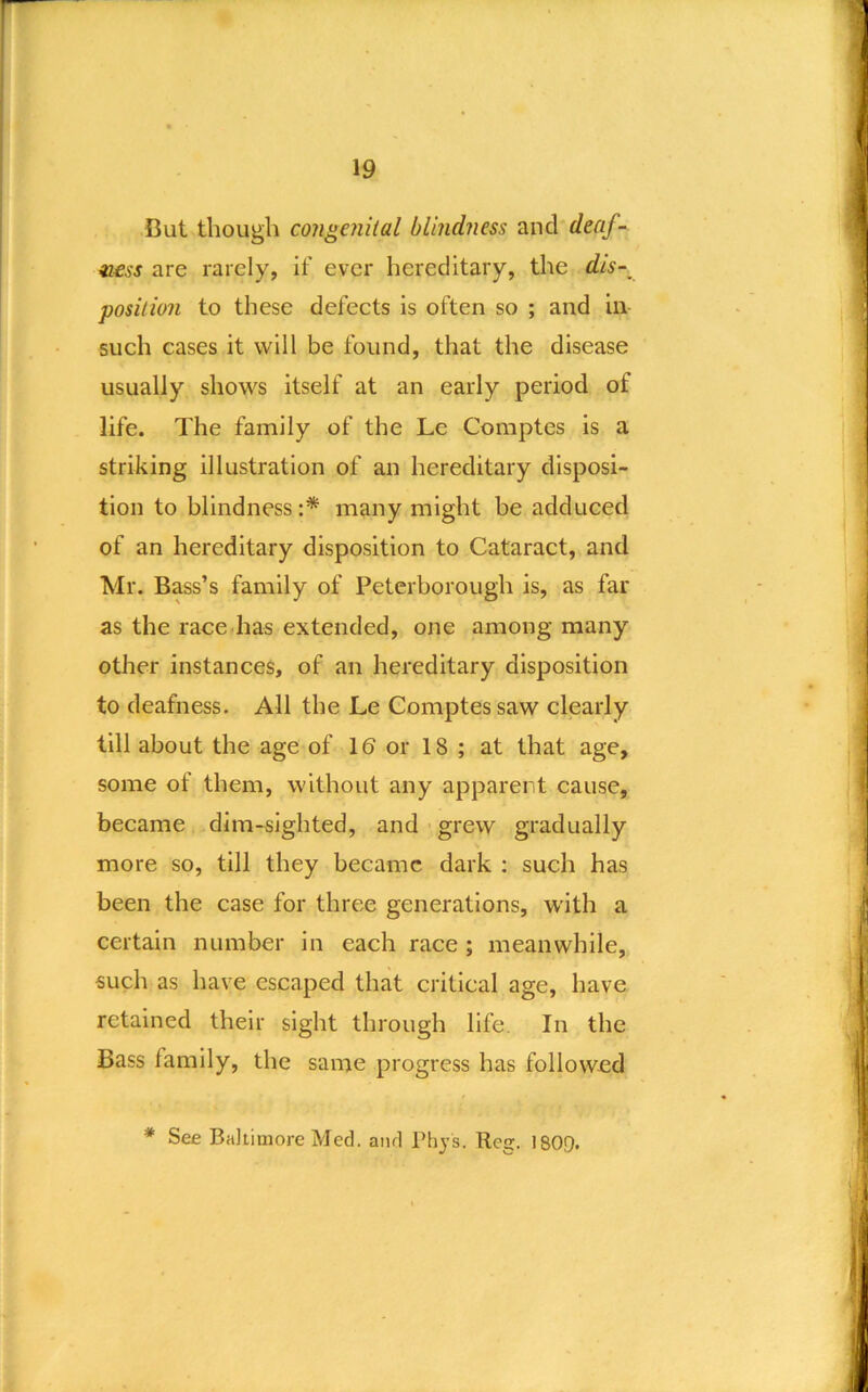 But though congenital blindness and deaf- ness are rarely, if ever hereditary, the dis-^ position to these defects is often so ; and in such cases it will be found, that the disease usually shows itself at an early period of life. The family of the Le Comptes is a striking illustration of an hereditary disposi- tion to blindness:* many might be adduced of an hereditary disposition to Cataract, and Mr. Bass’s family of Peterborough is, as far as the race has extended, one among many other instances, of an hereditary disposition to deafness. All the Le Comptes saw clearly till about the age of 16 or 18 ; at that age, some of them, without any apparent cause, became dim-sighted, and grew gradually more so, till they became dark : such has been the case for three generations, with a certain number in each race ; meanwhile, such as have escaped that critical age, have retained their sight through life. In the Bass family, the same progress has followed * See Baltimore Med. and Phys. Reg. 1809.