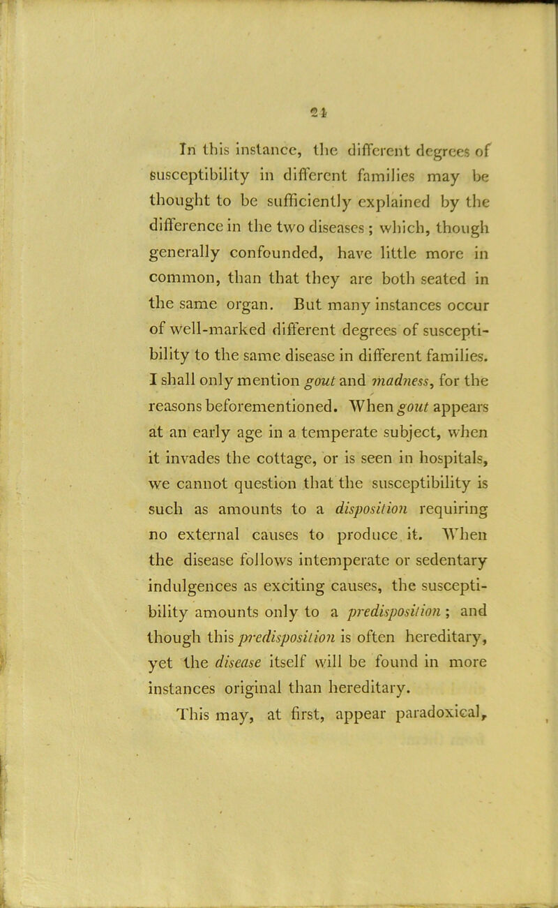 In this instance, the difTcrent degrees of susceptibility in difl'erent families may be thought to be sufficiently explained by the difference in the two diseases; which, though generally confounded, have little more in common, than that they are both seated in the same organ. But many instances occur of well-marked different degrees of suscepti- bility to the same disease in different families. I shall only mention gout and madness^ for the reasons beforementioned. When gout appears at an early age in a temperate subject, when it invades the cottage, or is seen in hospitals, we cannot question that the susceptibility is such as amounts to a disposition requiring no external causes to produce it. When the disease follows intemperate or sedentary indulgences as exciting causes, the suscepti- bility amounts only to a predisposition ; and though pn-edisposilion is often hereditary, yet the disease itself will be found in more instances original than hereditary. This may, at first, appear paradoxical.