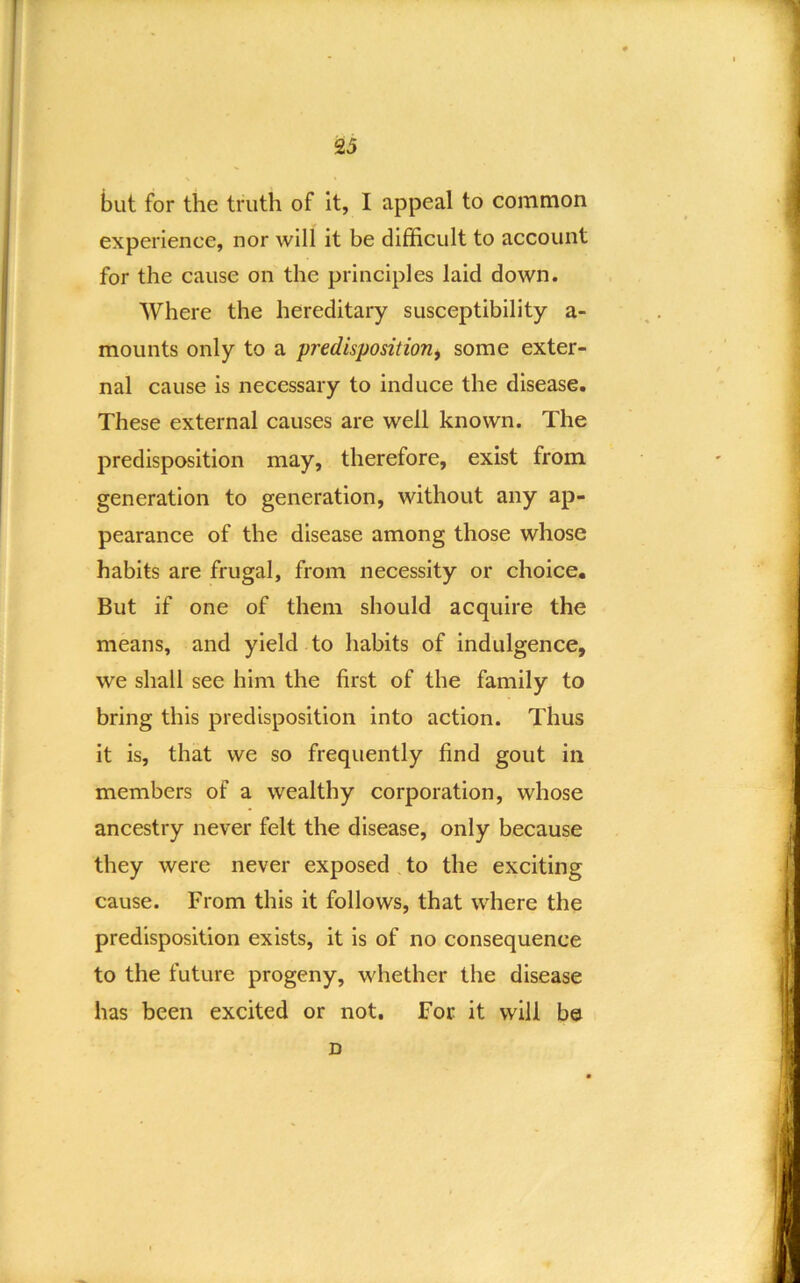 but for the truth of it, I appeal to common experience, nor will it be difficult to account for the cause on the principles laid down. Where the hereditary susceptibility a- mounts only to a predisposition^ some exter- nal cause is necessary to induce the disease. These external causes are well known. The predisposition may, therefore, exist from generation to generation, without any ap- pearance of the disease among those whose habits are frugal, from necessity or choice. But if one of them should acquire the means, and yield to habits of indulgence, we shall see him the first of the family to bring this predisposition into action. Thus it is, that we so frequently find gout in members of a wealthy corporation, whose ancestry never felt the disease, only because they were never exposed to the exciting cause. From this it follows, that where the predisposition exists, it is of no consequence to the future progeny, whether the disease has been excited or not. For it will be D