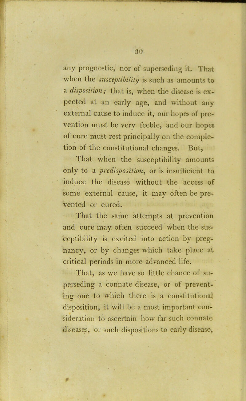 iiny prognostic, nor of superseding it. That when the susceptibility is such as amounts to a disposition; that is, when the disease is ex- pected at an early age, and without any \ external cause to induce it, our hopes of pre- vention must be very feeble, and our hopes of cure must rest principally on the comple- tion of the constitutional changes. But, That when the susceptibility amounts only to a predisposition, or is insufficient to induce the disease without the access of some external cause, it may often be pre- vented or cured. That the same attempts at prevention and cure may often succeed when the sus- ceptibility is excited into action by preg- nancy, or by changes which take place at critical periods in more advanced life. That, as we have so little chance of su- perseding a connate disease, or of prevent- ing one to which there is a constitutional disposition, it will be a most important con- sideration to ascertain how far such connate diseases, or such dispositions to early disease,