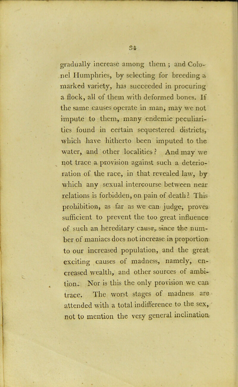 S4 gradually increase among them ; and Colo- nel Humphries, by selecting for breeding jv marked variety, has succeeded in procuring a flock, all of them with deformed bones. If the same causes operate in man, may we not impute to them, many endemic peculiari- ties found in certain sequestered districts, which have hitherto been imputed to the water, and other localities ? And may we not trace a provision against such a deterio- ration of tlie race, in that revealed law, by which any sexual intercourse between near relations is forbidden, on pain of death?. This probibition, as far as we cani judge, proves sufficient to prevent the too great influence of such an hereditary cause,, since the num- ber of maniacs does not increase in proportion to our increased population, and the great exciting causes of madness, namely, en- creased wealth, and other sources of ambi- tion- Nor is this the only provision we can trace. The worst stages of madness are attended with a total indifference to the sex, not to mention the very general inclination,