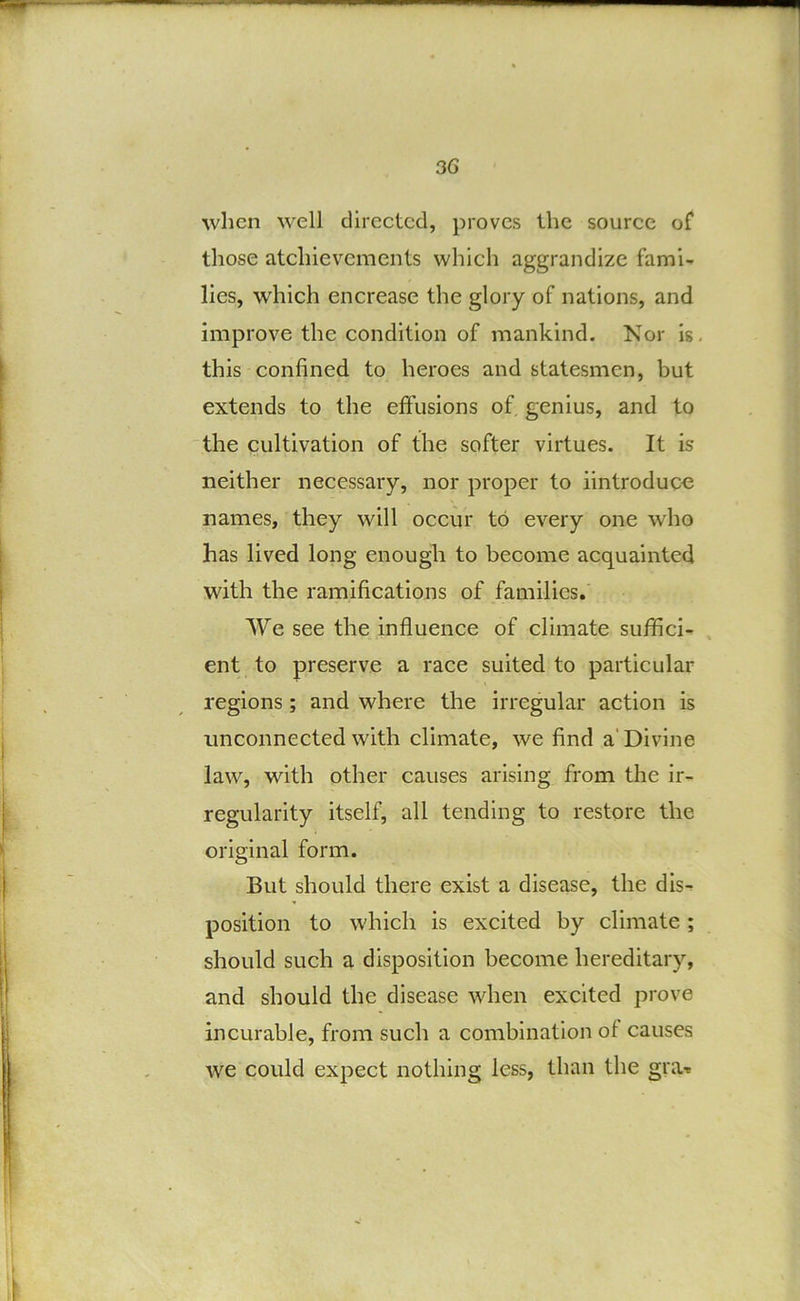 when well directed, proves the source of those atchievements which aggrandize fami- lies, which encrease the glory of nations, and improve the condition of mankind. Nor is, this confined to heroes and statesmen, but extends to the effusions of genius, and to the cultivation of the softer virtues. It is neither necessary, nor proper to iintroduce names, they will occur to every one who has lived long enough to become acquainted with the ramifications of families. We see the influence of climate suffici- , ent to preserve a race suited to particular regions; and where the irregular action is unconnected with climate, we find a'Divine law, with other causes arising from the ir- regularity itself, all tending to restore the original form. But should there exist a disease, the dis- position to which is excited by climate ; should such a disposition become hereditary, and should the disease when excited prove incurable, from such a combination of causes we could expect nothing less, than the graT