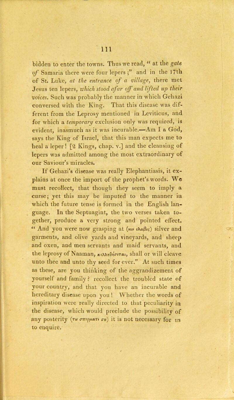 bidden to enter the towns. Thus we read, at the gate of Samaria there were four lepers and in the I7th of St. Luke, at the entrance of a village, there met Jesus ten lepers, zohich stood afar off and lifted up their voices. Such was probabl^^ the manner in which Gehazi conversed with the King. That this disease was dif- ferent from the Leprosy mentioned in Leviticus, and for w'hich a temporary exclusion only was required, is evident, inasmuch as it was incurable.—Am I a God, says the King of Israel, that this man expects me to heal a leper! [2 Kings, chap, v.] and the cleansing of lepers was admitted among the most extraordinary of our Saviour’s miracles. If Gehazi’s disease was really Elephantiasis, it ex- plains at once the import of the prophet’s words. We must recollect, that though they seem to imply a curse; yet this may be imputed to the manner in which the future tense is formed in the English lan- , guage. In the Septuagint, the two verses taken to- gether, produce a very strong and pointed effect. ** And you were now grasping at (»u» iXa0s(;) silver and garments, and olive yards and vineyards, and sheep and oxen, and men servants and maid servants, and the leprosy of Naaman, *oWi»0»VtTixi, shall or will cleave unto thee and unto thy seed forever.” At such times as these, are you thinking of the aggrandizement of yourself and family ? recollect the troubled state of your country, and that you have an incurable and hereditary disease upon you ! Whether the words of inspiration were really directed to that peculiarity in the disease, which would preclude the possibility of any posterity (ru an) it is not necessary for us to enquire.