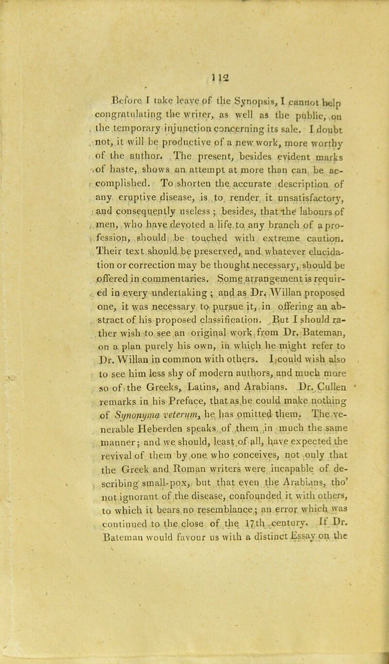 Before r take leave pf llle Synopsis, I cannot Vielp congratulating the writer,, as well as the public, on the temporary injunction conc.erning its sale. I doubt not, it will be profiu.ctive of a new work, more worthy of the author. The present, besides evident marks -lof haste, shows an attempt at more than can be ac- complished. TO|Shorten the accurate description of any eruptive disease, is ,to render it unsatisfactorj', sand consequently useless ; besides, thatlhe labours of men, who haye dey.oted a life, to any branch of a pro- fession, shouldi.be touched with extreme caution. Their text.Siho.uld he preserved, and, whatever elucida- tion or correction may be thought necessary, should be .offered in commentaries. Somg arrangement is requir- ed in every undertaking ; and as Dr.; Willan proposed one, it was necessary to p,ui>ue it, in offering an ab- stract of his proposed classifieatipn. ^But I should ra- ther wish ito. see an original work,from Dr. Bateman, on a plan purely his own, in which he might refer to Dr. Willan in common with others. Iicould wish also to see him less shy of modern authors, and much more so oft the Greeks, Latins, and Arabians. Dr. Cullen ' remarks in his Preface, tbatas.he could make nothing of Sytionyma veterunij^ he has omitted them. The ve- nerable Heberden speaks,^of them ,in much the same manner; and we should, least,of ull, hav.e expected the revival of theni by,one who conceives, not only that the Greek and Roman writers were, incapable of de- ; scribing small-pox, but that even the Arabi.ms, tho’ not ignorant of the disease, confounded it with others, to which it bears no resemblance; an error which was continued to the close of the. 17th ..century. It Dr. Bateman would favour us with a distinct Essay on the