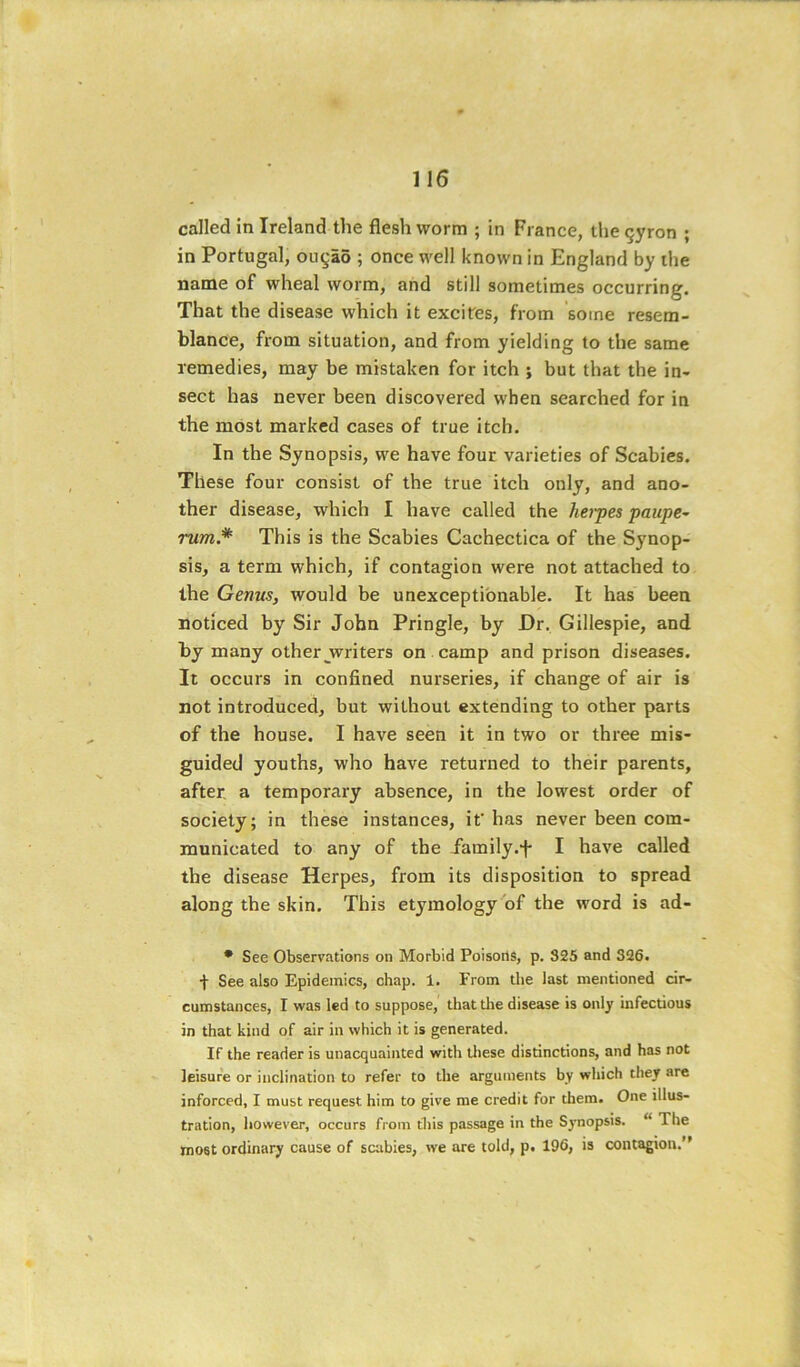 called in Ireland the flesh worm ; in Fi ance, the gyron ; in Portugal, ou§a6 ; once well known in England by the name of wheal worm, and still sometimes occurring. That the disease which it excites, from 'some resem- blance, from situation, and from yielding to the same remedies, may be mistaken for itch ; but that the in- sect has never been discovered when searched for in the most marked cases of true itch. In the Synopsis, we have four varieties of Scabies. These four consist of the true itch only, and ano- ther disease, which I have called the hei~pes paupe~ rum.* This is the Scabies Cachectica of the Synop- sis, a term which, if contagion were not attached to the Genus, would be unexceptionable. It has been noticed by Sir John Pringle, by Dr, Gillespie, and by many other jrriters on camp and prison diseases. It occurs in confined nurseries, if change of air is not introduced, but without extending to other parts of the house. I have seen it in two or three mis- guided youths, who have returned to their parents, after, a temporary absence, in the lowest order of society; in these instances, if has never been com- municated to any of the iamily.f I have called the disease Herpes, from its disposition to spread along the skin. This etymology of the word is ad- • See Observations on Morbid PoisortS, p. 325 and 326. f See also Epidemics, chap. 1. From the last mentioned cir- cumstances, I was led to suppose, that tlie disease is only infectious in that kind of air in which it is generated. If the reader is unacquainted with these distinctions, and has not leisure or inclination to refer to the arguments by which they are inforced, I must request him to give me credit for them. One illus- tration, however, occurs fi'om this passage in the Synopsis. “ The most ordinary cause of scabies, we are told, p. 196, is contagion.