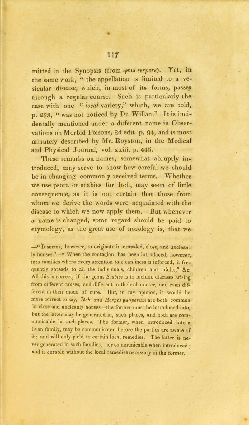 d 117 raitted in the Synopsis (from ifvut serpere). Yet, in the same work, “ the appellation is limited to a ve- sicular disease, which, in most of its forms, passes through a regular course. Such is particularly the case with one “ local variety,” which, we are told, p. 233, “ was not noticed by Dr. Willan.” It is inci- dentallv mentioned under a different name in Obser- vations on Morbid Poisons, 2d edit. p. Q4, and is most minutely described by Mr. Royston, in the Medical and Physical Journal, vol. xxiii. p. 446. These remarks on names, somewhat abruptly in- troduced, may serve to show how careful we should be in changing commonly received terms. Whether we use psora or scabies for Itch, may seem of little consequence, as it is not certain that those from whom we derive the words were acquainted with the disease to which we now apply them. -But whenever a name is changed, some regard should be paid to etymology, as the great use of nosology is, that we —It seems, however, to originate in crowded, ciose, and unclean- ly houses.”—“ When the contagion has been introduced, however, into families where every attention to cleanliness is inforced, it fre- quently spreads to all the individuals, children and adults,” &c. All this is correct, if the genus Scabies is to include diseases tuising from diflFerent causes, and different in their character, and even dif- ferent in their mode of cure. But, in my opinion, it would be more correct to say. Itch and Herpes pavperum axe hath common in close and uncleanly houses—the former must be introduced into, but the latter may be generated in, such places, and both are com- municable in such places. The former, when introduced into a lean family, may be communicated before the parties are award of it; and will only yield to certain local remedies. The latter is ne- ver generated in such families, nor communicable when introduced j and is curable without the local remedies necessary in the former.