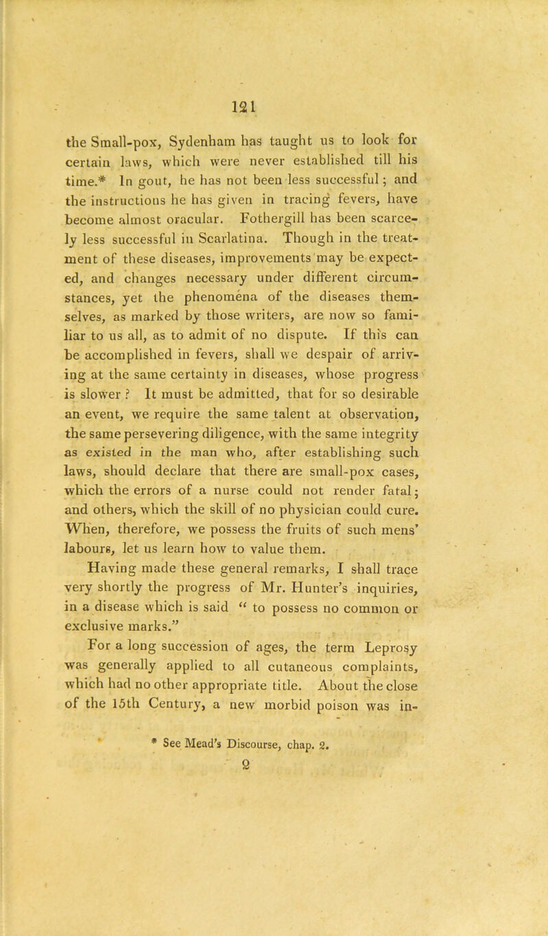 the Small-pox, Sydenham has taught us to look for certain laws, which were never established till his time.* In gout, he has not been less successful; and the instructions he has given in tracing fevers, have become almost oracular. Fothergill has been scarce- ly less successful in Scarlatina. Though in the treat- ment of these diseases, improvements may be expect- ed, and changes necessary under different circum- stances, yet the phenomena of the diseases them- selves, as marked by those writers, are now so fami- liar to us all, as to admit of no dispute. If this can be accomplished in fevers, shall we despair of arriv- ing at the same certainly in diseases, whose progress is slower ? It must be admitted, that for so desirable an event, we require the same talent at observation, the same persevering diligence, with the same integrity as existed in the man who, after establishing such laws, should declare that there are small-pox cases, which the errors of a nurse could not render fatal; and others, which the skill of no physician could cure. When, therefore, we possess the fruits of such mens’ labours, let us learn how to value them. Having made these general remarks, I shall trace very shortly the progress of Mr. Hunter’s inquiries, in a disease which is said “ to possess no common or exclusive marks.” For a long succession of ages, the term Leprosy was generally applied to all cutaneous complaints, which had no other appropriate title. About the close of the 15th Century, a new morbid poison was in- • See Mead's Discourse, chap. 2. 9