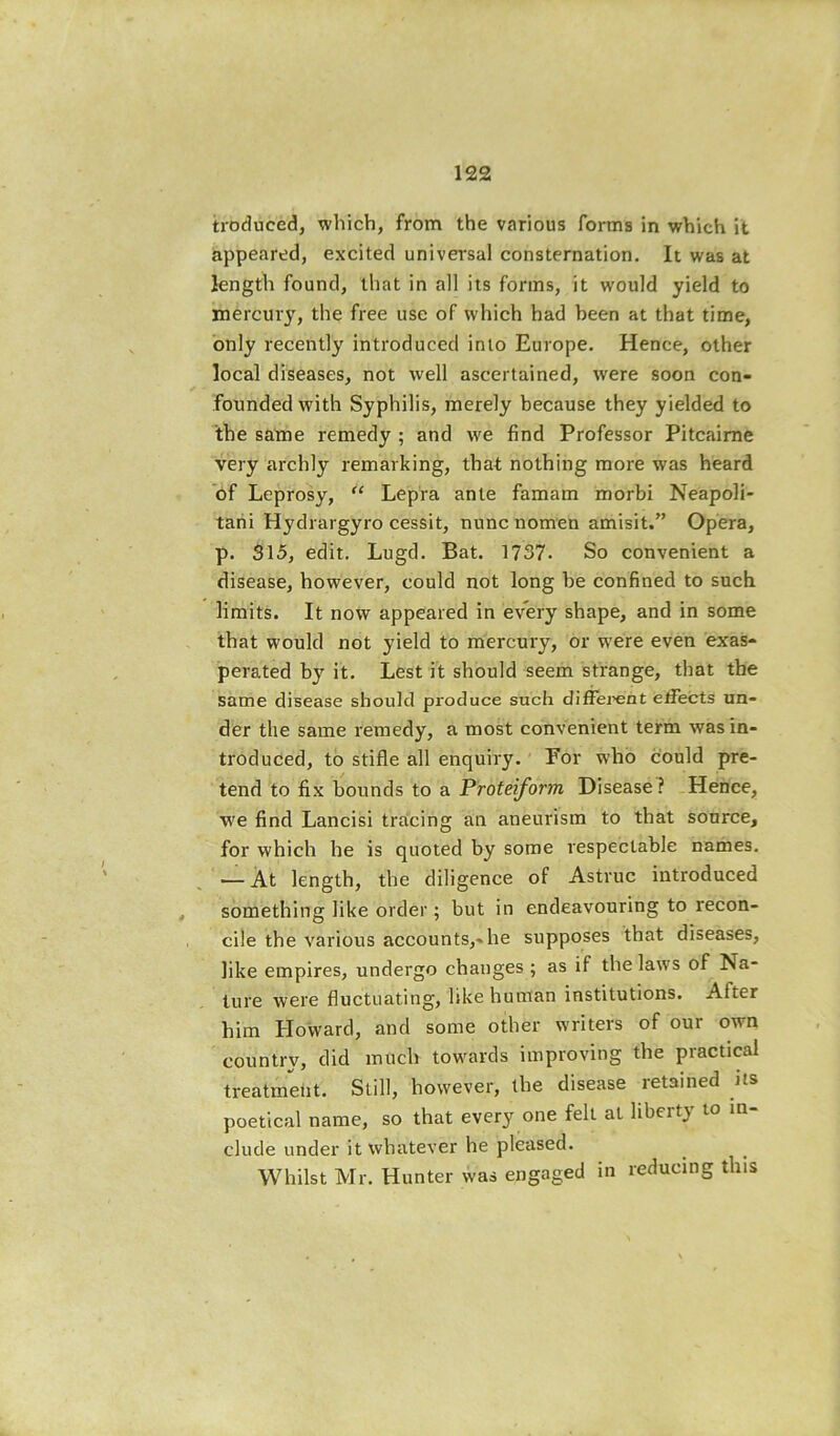 troduced, which, from the various forms in which it appeared, excited universal consternation. It was at length found, that in all its forms, it would yield to mercury, the free use of which had been at that time, only recently introduced into Europe. Hence, other local diseases, not well ascertained, were soon con- founded with Syphilis, merely because they yielded to the same remedy ; and we find Professor Pitcaime very archly remarking, that nothing more was heard of Leprosy, “ Lepia ante famam morbi Neapoli- tahi Hydrargyro cessit, nunc nomen amisit.” Opera, p. 315, edit. Lugd. Bat. 1737- So convenient a disease, however, could not long be confined to such limits. It now appeared in every shape, and in some that would not yield to mercury, or were even exas- perated by it. Lest it should seem strange, that the same disease should produce such diffei'ent effects un- der the same remedy, a most convenient term was in- troduced, to stifle all enquiry. For who could pre- tend to fix bounds to a Pirofej/bm Disease? Hence, w'e find Lancisi tracing an aneurism to that source, for which he is quoted by some respectable names. — At length, the diligence of Astruc introduced something like order; but in endeavouring to recon- cile the various accounts,-he supposes that diseases, like empires, undergo changes ; as if the laws of Na- ture were fluctuating, like human institutions. After him Howard, and some other writers of our own country, did much towards improving the practical treatment. Still, however, the disease retained its poetical name, so that every one felt at liberty to in- clude under it whatever he pleased. Whilst Mr. Hunter was engaged in reducing this