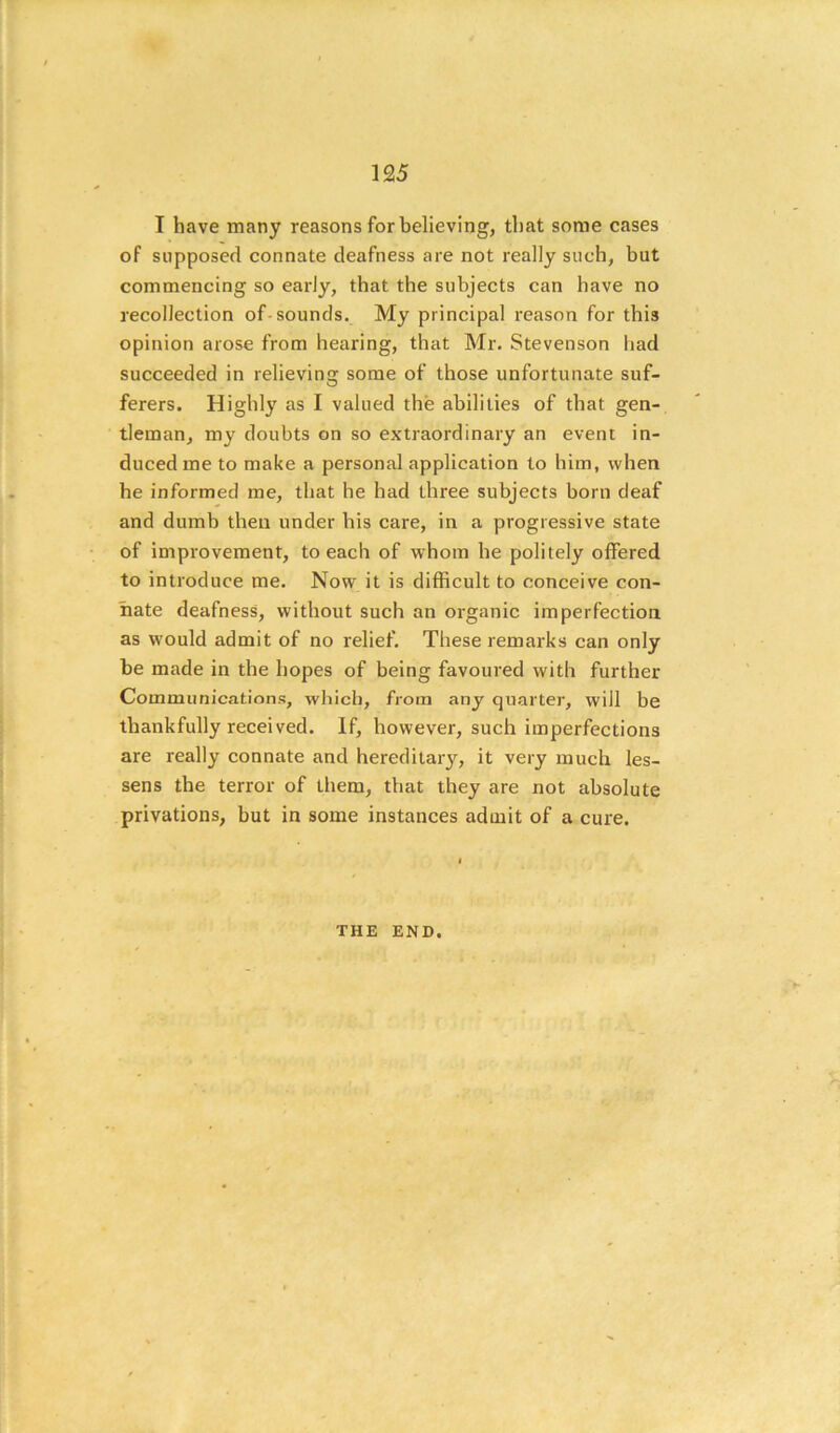 I have many reasons for believing, that some cases of supposed connate deafness are not really such, but commencing so early, that the subjects can have no recollection of-sounds. My principal reason for this opinion arose from hearing, that Mr. Stevenson had succeeded in relieving some of those unfortunate suf- ferers. Highly as I valued the abilities of that gen- tleman, my doubts on so extraordinary an event in- duced me to make a personal application to him, when he informed me, that he had three subjects born deaf and dumb then under his care, in a progressive state of improvement, to each of whom he politely offered to introduce me. Now it is difficult to conceive con- nate deafness, without such an organic imperfection as would admit of no relief. These remarks can only be made in the hopes of being favoured with further Communications, whicli, from any quarter, will be thankfully received. If, however, such imperfections are really connate and hereditary, it very much les- sens the terror of them, that they are not absolute privations, but in some instances admit of a cure. THE END.