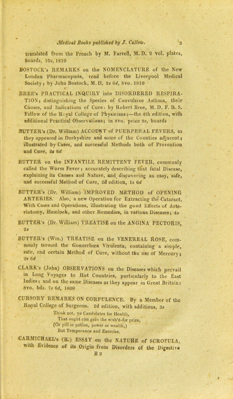 translated from the French by M. Farrell, M.D. 2 vol. plates, hoards, 10s, 1810 BOSTOCK’s REMARKS on the NOMENCLATURE of the New London Pharmacopoeia, read before the Liverpool Medical Society ; by John Bostock, M.D. 2s Grf, 8vo. 1810 BREE’s PRACTICAL INQUIRY into DISORDERED RESPIRA- TION} distinguishing the Species of Convulsive Asthma, their Causes, and Indications of Cure: by Robert Bree, M.D.F. R. S. Fellow of the Royal College of Physicians;-—the 4th edition, with additional Practical Observations; in 8vo. price 8s, boards BUTTER’S (Dr. William) ACCOUNT of PUERPERAL FEVERS, as they appeared in Derbyshire and some of the Counties adjacent; illustrated by Cases, and successful Methods both of Prevention and Cure, 2s 6d BUTTER on the INFANTILE REMITTENT FEVER, commonly called the Worm Fever ; accurately describing th’at fatal Disease, explaining its Causes and Nature, and^ discovering an easy, safe, and successful Method of Cure, 2d edition, Is 6rf BUTTER’S (Dr. William) 'IMPROVED METHOD of OPENING ARTERIES. Also, a new Operation for Extracting the Cataract. With Cases and Operations, illustrating the good Eft'ects of Arte- riotoray. Hemlock, and other Remedies, in various Diseases; 4s BUTTER’S (Dr. William) TREATISE on the ANGINA PECTORIS, 2s BUTTER’S (Wm.) TREATISE on the VENEREAL AOSE, com- monly termed the Gonorrhoea ViTulenta, containing a simple, safe, and certain Method of Cure, without the use of Mercury; 2s 6d CLARK s (John) OBSERVATIONS on the Diseases which prevail in Long Voyages to Hot Countries, particularly to the East Indies; and on the same Diseases as they appear in Great Britain: 8vo. bds. 7s 6d, 1809 CURSORY REMARKS ON CORPULENCE. By a Member of the Royal College of Surgeons. 2d edition, with additions, 3s Think not, ye Candidates for Health, That ought can gain ihe wish’d-for prize, (Or pill or potion, power or wealth,) But Temperance and Exercise. CARMICHAEL’S (R.) ESSAY on the NATURE of SCROFULA, with Evidence of its Origin from Disorders of the Digestive B2