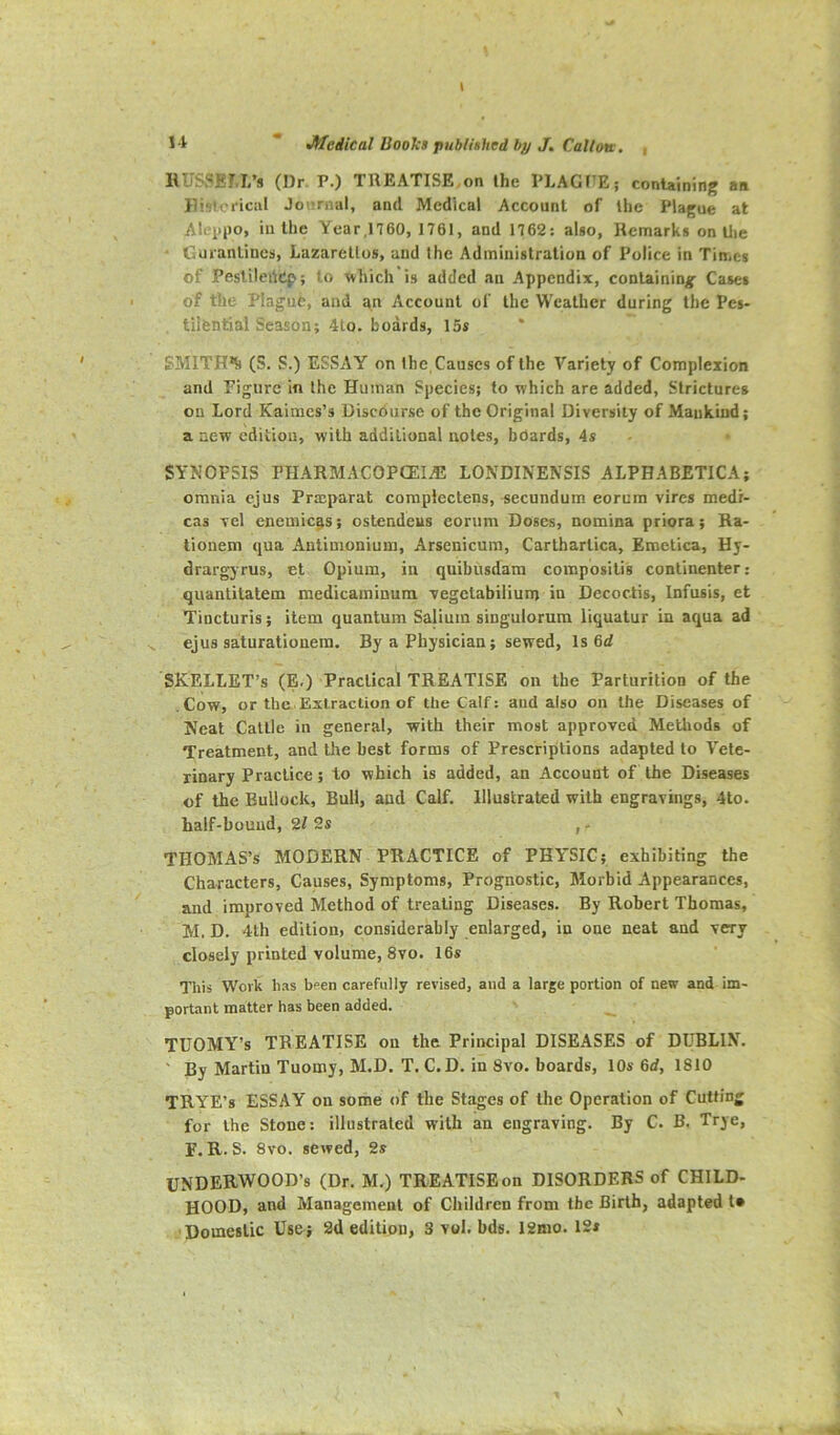 HUSSEM/s (Dr P.) TREATISE,on the PLAGF^E; containing an Ilisloiiciil Journal, and Medical Account of the Plague at Alejjpo, iu the Year,1760, 1761, and 1762: also. Remarks on tlie = Guranlincs, Lazarettos, and the Administration of Police in Times of PesliledCp; to which is added an Appendix, containing Cases of the Plague, and an Account of the Weather during the Pes- tilential Season; 4to. boards, 15s SMITIPk (S. S.) ESSAY on the Causes of the Variety of Complexion and Figure in the Human Species; to which are added. Strictures on Lord Kaimes’s Discourse of the Original Diversity of Mankind; a new edition, with additional notes, hoards, 4s SYNOPSIS PHARMACOPCEIAJ LONDINENSIS ALPHABETICA; omnia cjus Prasparat coraplectens, secundum eorum vires medr- cas vel enemicas; ostendeus corum Doses, nomina priora; Ra- liouem qua Antimonium, Arsenicum, Carthartica, Emetica, Hy- drargjrus, et Opium, in quibusdam compbsitis continenter; quantitatem medicaminum vegetabilium in Decoctis, Infusis, et Tincturis; item quantum Salium singulorura liquatur in aqua ad ejus saturationem. By a Physician; sewed. Is 6d SKELLET’s (E.) Practical TREATISE on the Parturition of the .Cow, or the Extraction of the Calf: and also on the Diseases of Neat Cattle in general, with their most approved Methods of Treatment, and the best forms of Prescriptions adapted to Vete- rinary Practice; to which is added, an Account of the Diseases of the Bullock, Bull, and Calf. Illustrated with engravings, 4to. half-bound, 2/ 2s , - THOMAS’S MODERN PRACTICE of PHYSIC; exhibiting the Characters, Causes, Symptoms, Prognostic, Morbid Appearances, and improved Method of treating Diseases. By Robert Thomas, M. D. 4th edition, considerably enlarged, in one neat and very closely printed volume, 8vo. 16s Tliis Work has bpen carefully revised, and a large portion of new and im- portant matter has been added. TDOMY’s TREATISE on the Principal DISEASES of DUBLIN. ' By Martin Tuomy, M.D. T. C. D. in Svo. boards, 10s 6d, 1810 TRYE’s ESSAY on some of the Stages of the Operation of Cutting for the Stone: illustrated with an engraving. By C. B. Trje, F. R. S. 8vo. sewed, 2s UNDERWOOD’S (Dr. M.) TREATISE on DISORDERS of CHILD- HOOD, and Management of Children from the Birth, adapted I* Domestic Use ; 2d edition, 3 vol. bds. 12mo. 12s