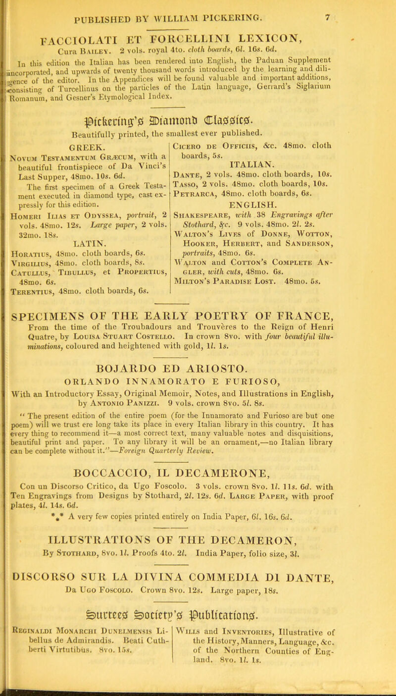 FACCIOLATI Cura Bailey. ET FORCELLINI LEXICON, 2 vols. royal 4to. cloth boards, 61. 16s. 6d. In this edition the Italian has been rendered into English, the Paduan Supplement incorporated, and upwards of twenty thousand words introduced by the learning and dih- iirence of the editor. In the Appendices will be found valuable and important additions, consisting of Turcellinus on the particles of the Latin language, Geriard’s Siglanuin Romanum, and Gesner’s Etymological Index. ^0i'ckcnmj’0 BDiamonti Cla00ic0. Beautifully printed, the smallest ever published. GREEK. Novum Testamentum Gil<ecum, with a beautiful frontispiece of Da Vinci’s Last Supper, 48ino. 10s. 6d. The first specimen of a Greek Testa- ment executed in diamond type, cast ex- pressly for this edition. Homeri Ilias et Odyssea, porti-ait, 2 vols. 48mo. 12s. Large paper, 2 vols. 32mo. 18s. LATIN. Horatius, 48ino. cloth boards, 6s. ViRGiLius, 48mo. cloth boards, 8s. Catulx-us, Tibuu.os, et Propertius, 48mo. 6s. Terentius, 48mo. cloth boards, 6s. Cicero de Officiis, &c. 48mo. cloth boards, 5s. ITALIAN. Dante, 2 vols. 48mo. cloth boards, lOs. Tasso, 2 vols. 48mo. cloth boards, 10s. Petrarca, 48mo. cloth boards, 6s. ENGLISH. Shakespeare, with 38 Engravings qfter Stothard, S^c. 9 vols. 48mo. 21. 2s. Walton’s Lives of Donne, Wotton, Hooker, Herbert, and Sanderson, portraits, 48mo. 6s. Wy\j-TON and Cotton’s Complete An- gler, with cuts, 48mo. 6s. Milton’s Paradise Lost. 48mo. 6s. SPECIMENS OF THE EARLY POETRY OF FRANCE, From the time of the Troubadours and Trouveres to the Reign of Henri Quatre, by Louisa Stuart Costello. In crown 8vo. with four beautiful illu- minations, coloured and heightened with gold, 11. Is. BOJARDO ED ARIOSTO. ORLANDO INNAMORATO E FURIOSO, With an Introductory Essay, Original Memoir, Notes, and Illustrations in English, by Antonio Panizzi. 9 vols. crown 8vo. 51. 8s. “ The present edition of the entire poem (for the Innamorato and Furioso are but one poem) will we trust ere long take its place in every Italian library in this countiy. It has every thing to recommend it—a most correct text, many valuable notes and disquisitions, beautiful print and paper. To any library it will be an ornament,—no Italian library can be complete without it.—Foreign Quarterly Review. BOCCACCIO, IL DECAMERONE, Con un Discorso Critico, da Ugo Foscolo. 3 vols. crown 8vo. 11. 11s. 6d. with Ten Engravings from Designs by Stothard, 21. 12s. 6d. Large Paper, with proof plates, 41. 14s. 6d. *,* A very few copies printed entirely on India Paper, 61. 16s. 6d. ILLUSTRATIONS OF THE DECAMERON, By Stothard, 8vo. 11. Proofs 4to. 21. India Paper, folio size, 31. DISCORSO SUR LA DIVINA COMMEDIA DI DANTE, Da Ugo Foscolo. Crown 8vo. 12s. Large paper, 18s. dilutees ^oci'etp’s publtcnti'oiES. Reginaldi Monarciii Dunelmensis Li- bellus de Admirandis. Beati Cuth- berti Virtutibiis. Hvo. 15s. Wills and Inventories, Illustrative of the History, Manners, Language, &c. of the Northern Counties of Eng- land. 8vo. 11. l.v.