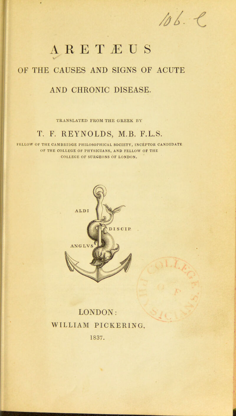 A R E T JE U S OF THE CAUSES AND SIGNS OF ACUTE AND CHRONIC DISEASE. TRANSLATED FROM THE GREEK BY T. F. REYNOLDS, M.B. F.L.S. FELLOW OF THE CAMBRIDGE PHILOSOPHICAL SOCIETY, INCEPTOR CANDIDATE OF THE COLLEGE OF PHYSICIANS, AND FELLOW OF THE COLLEGE OF SURGEONS OF LONDON. LONDON: WILLIAM PICKERING. 1837.