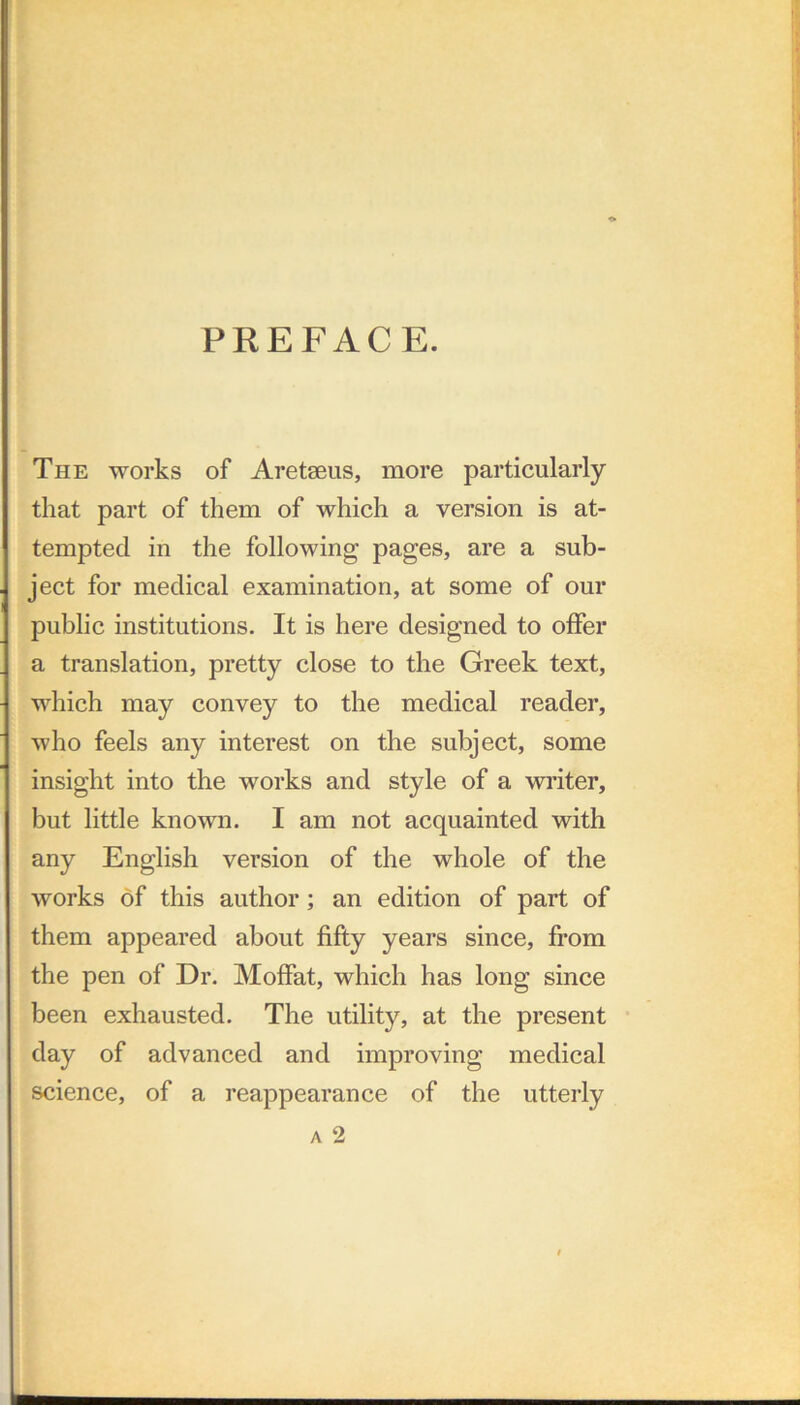 PKEFACE. The works of Aretseus, more particularly that part of them of which a version is at- tempted in the following pages, are a sub- ject for medical examination, at some of our public institutions. It is here designed to offer a translation, pretty close to the Greek text, which may convey to the medical reader, who feels any interest on the subject, some insight into the works and style of a writer, but little known. I am not acquainted with any English version of the whole of the works of this author; an edition of part of them appeared about fifty years since, from the pen of Dr. Moffat, which has long since been exhausted. The utility, at the present day of advanced and improving medical science, of a reappearance of the utterly A 2