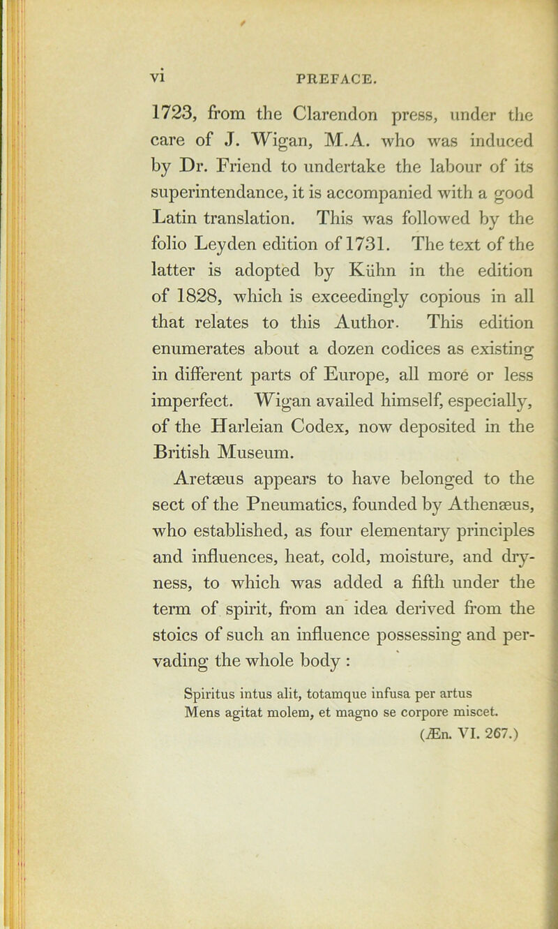 1723, from the Clarendon press, under tlie care of J. Wigan, M.A. who was induced by Dr. Friend to undertake the labour of its superintendance, it is accompanied with a good Latin translation. This was followed by the folio Leyden edition of 1731. The text of the latter is adopted by Kiihn in the edition of 1828, which is exceedingly copious in all that relates to this Author. This edition enumerates about a dozen codices as existino; in different parts of Europe, all more or less imperfect. Wigan availed himself, especially, of the Harleian Codex, now deposited in the British Museum. Aretaeus appears to have belonged to the sect of the Pneumatics, founded by Athenaeus, who established, as four elementary principles and influences, heat, cold, moisture, and diy- ness, to which was added a fifth under the term of spirit, from an idea derived from the stoics of such an influence possessing and per- vading the whole body : Spiritus intus alit, totamque infusa per artus Mens agitat molem, et magno se corpora miscet. (iEn. VI. 267.)