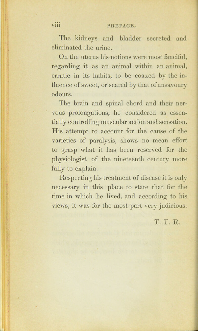 The kidneys and bladder secreted and eliminated the urine. On the uterus his notions were most fanciful, regarding it as an animal within an animal, erratic in its habits, to be coaxed by the in- fluence of sweet, or scared by that of unsavoury odours. The brain and spinal chord and their ner- vous prolongations, he considered as essen- tially controlling muscular action and sensation. His attempt to account for the cause of the varieties of paralysis, shows no mean effort to grasp what it has been reserved for the physiologist of the nineteenth centuiy more fully to explain. Respecting his treatment of disease it is only necessary in this j)lace to state that for the time in which he lived, and accordino; to his views, it was for the most part very judicious. T. F. R.