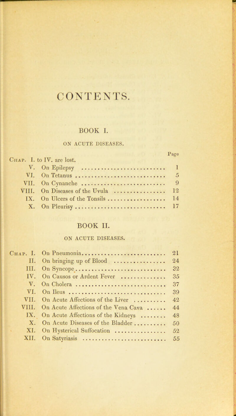CONTENTS BOOK I. ON ACUTE DISEASES. Page Chap. I. to IV. are lost. V. On Epilepsy 1 VI. On Tetanus 5 VII. On Cynanche 9 VIII. On Diseases of the Uvula 12 IX. On Ulcers of the Tonsils 14 X. On Pleurisy 17 BOOK II. ON ACUTE DISEASES. Chap. I. On Pneumonia 21 II. On bringing up of Blood 24 III. On Syncope_ 32 IV. On Causos or Ardent Fever 35 V. On Cholera 37 VI. On Ileus 39 VII. On Acute Affections of the Liver 42 VIII. On Acute Affections of the Vena Cava 44 IX. On Acute Affections of the Kidneys 48 X. On Acute Diseases of the Bladder 50 ' XI. On Hysterical Suffocation 52