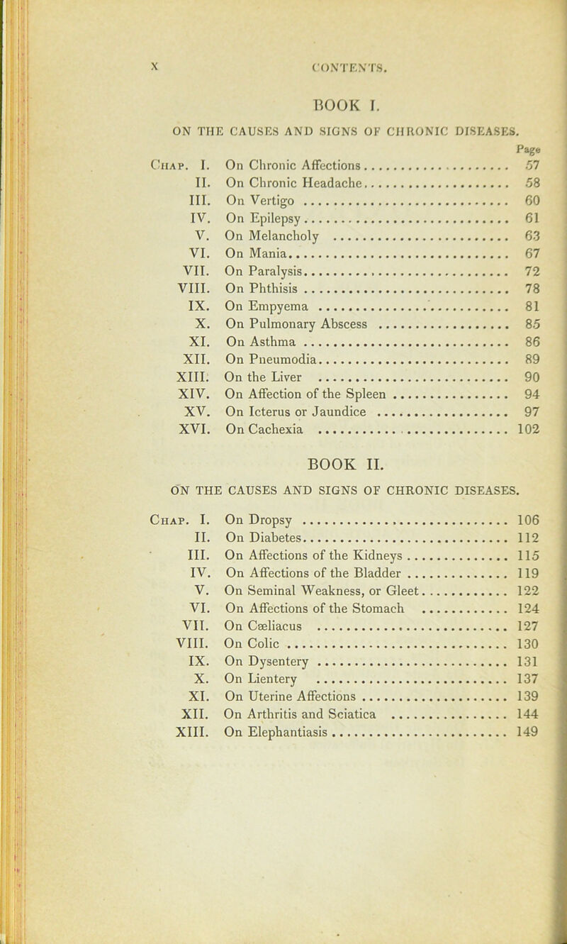 BOOK I. ON THE CAUSES AND SIGNS OF CHRONIC DISEASES, Page Chap. I. On Chronic Affections 57 II. On Chronic Headache 58 III. On Vertigo 60 IV. On Epilepsy 61 V. On Melancholy 6.3 VI. On Mania 67 VII. On Paralysis 72 VIII. On Phthisis 78 IX. On Empyema 81 X, On Pulmonary Abscess 85 XI. On Asthma 86 XII, On Pneumodia 89 XIII. On the Liver 90 XIV. On Affection of the Spleen 94 XV. On Icterus or Jaundice 97 XVI. On Cachexia 102 BOOK II. ON THE CAUSES AND SIGNS OF CHRONIC DISEASES. Chap, I. On Dropsy 106 II. On Diabetes 112 III. On Affections of the Kidneys 115 IV. On Affections of the Bladder 119 V. On Seminal Weakness, or Gleet 122 VI. On Affections of the Stomach 124 VII, On Cseliacus 127 VIII. On Colic 130 IX. On Dysentery 131 X. On Lientery 137 XL On Uterine Affections 139 XII. On Arthritis and Sciatica 144 XIII. On Elephantiasis 149