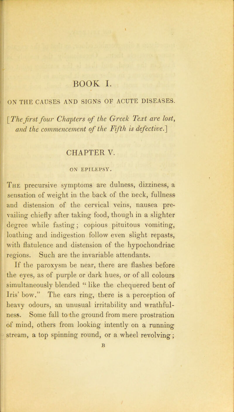 ON THE CAUSES AND SIGNS OF ACUTE DISEASES. [TheJirst four Chapters of the Greek Text are lost, ami the commencement of the Fifth is defective.^ CHAPTER V. ON EPILEl’Sy. The precursive symptoms are dulness, dizziness, a sensation of weight in the back of the neck, fullness and distension of the cervical veins, nausea pre- vailing chiefly after taking food, though in a slighter degree while fasting; copious pituitous vomiting, loathing and indigestion follow even slight repasts, wdth flatulence and distension of the hypochondriac regions. Such are the invariable attendants. If the paroxysm be near, there are flashes before the eyes, as of purple or dark hues, or of all colours simultaneously blended “ like the chequered bent of Iris’ bow.” The ears ring, there is a perception of heavy odours, an unusual irritability and wrathful- ness. Some fall to the ground from mere prostration i of mind, others from looking intently on a running I stream, a top spinning round, or a wheel revolving;