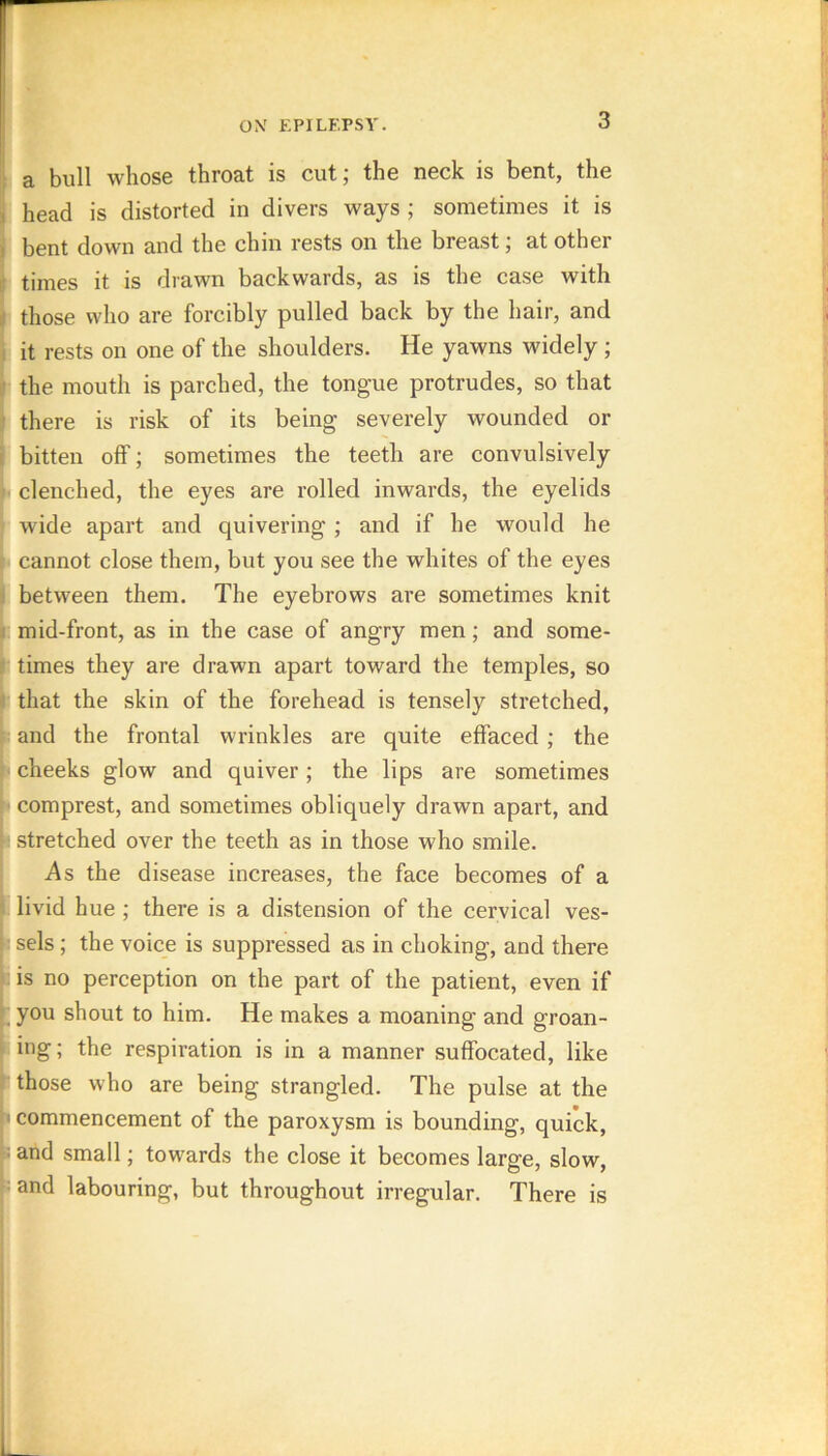 I 3, bull wliosB thro&t is cut j the neck is bent, the ; head is distorted in divers ways ; sometimes it is i bent down and the chin rests on the breast; at other I times it is drawn backwards, as is the case with those who are forcibly pulled back by the hair, and 1 it rests on one of the shoulders. He yawns widely; I the mouth is parched, the tongue protrudes, so that there is risk of its being severely wounded or bitten off; sometimes the teeth are convulsively I clenched, the eyes are rolled inwards, the eyelids wide apart and quivering ; and if he would he cannot close them, but you see the whites of the eyes between them. The eyebrows are sometimes knit mid-front, as in the case of angry men; and some- times they are drawn apart toward the temples, so that the skin of the forehead is tensely stretched, and the frontal wrinkles are quite effaced; the cheeks glow and quiver; the lips are sometimes comprest, and sometimes obliquely drawn apart, and stretched over the teeth as in those who smile. As the disease increases, the face becomes of a livid hue ; there is a distension of the cervical ves- sels ; the voice is suppressed as in choking, and there is no perception on the part of the patient, even if you shout to him. He makes a moaning and groan- i ing; the respiration is in a manner suffocated, like those who are being strangled. The pulse at the commencement of the paroxysm is bounding, quick, I and small; towards the close it becomes large, slow, land labouring, but throughout irregular. There is 1