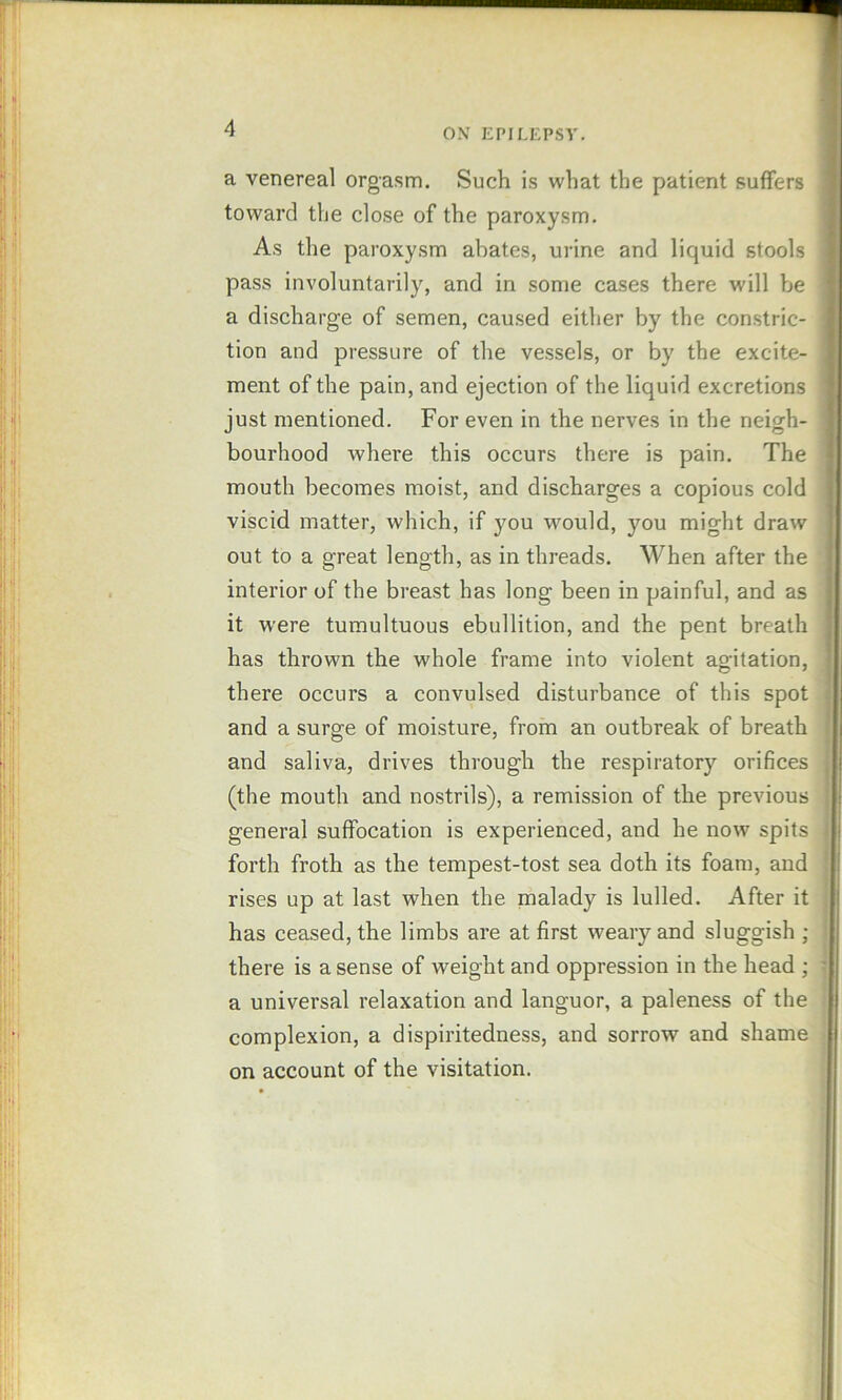 a venereal orgasm. Such is what the patient suffers toward the close of the paroxysm. As the paroxysm abates, urine and liquid stools pass involuntarily, and in some cases there will be a discharge of semen, caused either by the constric- tion and pressure of the vessels, or by the excite- ment of the pain, and ejection of the liquid excretions just mentioned. For even in the nerves in the neigh- bourhood where this occurs there is pain. The mouth becomes moist, and discharges a copious cold viscid matter, which, if you would, you might draw out to a great length, as in threads. When after the interior of the breast has long been in painful, and as it were tumultuous ebullition, and the pent breath has thrown the whole frame into violent agitation, there occurs a convulsed disturbance of this spot and a surge of moisture, from an outbreak of breath and saliva, drives through the respiratory orifices (the mouth and nostrils), a remission of the previous general suffocation is experienced, and he now spits forth froth as the tempest-tost sea doth its foam, and rises up at last when the malady is lulled. After it has ceased, the limbs are at first weary and sluggish ; there is a sense of weight and oppression in the head ; a universal relaxation and languor, a paleness of the complexion, a dispiritedness, and sorrow and shame on account of the visitation.