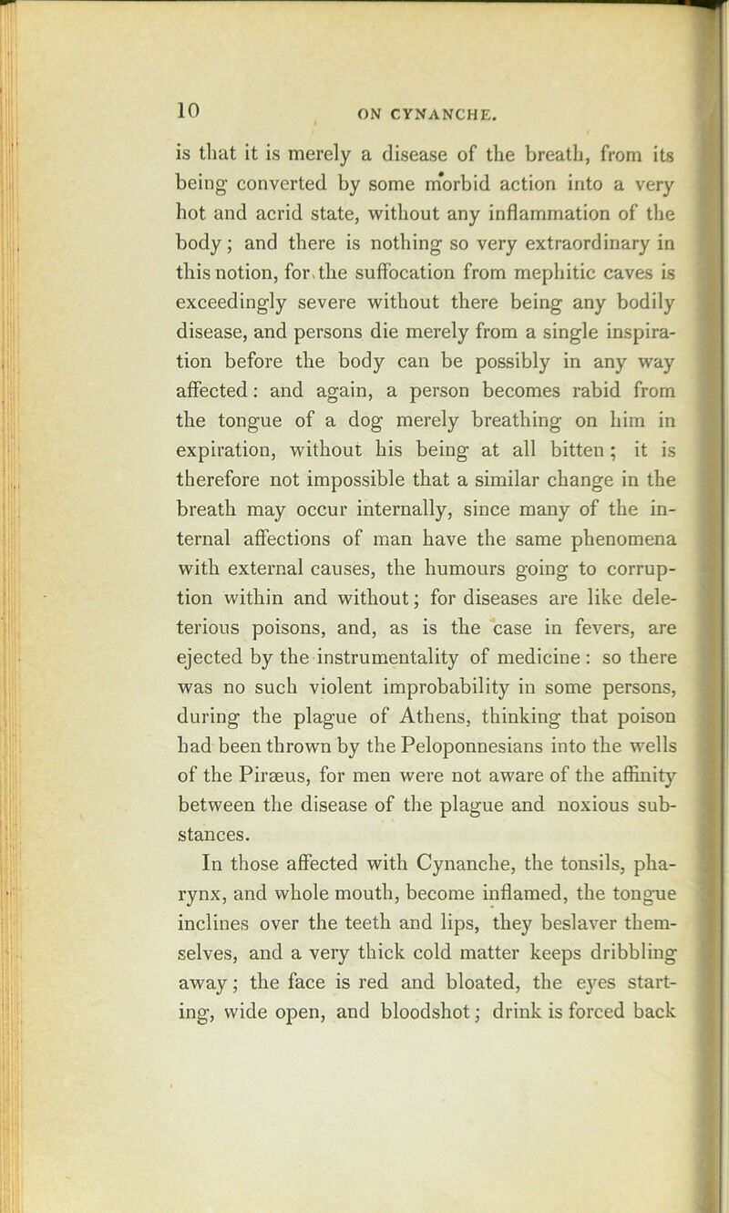 is that it is merely a disease of the breath, from its ft being’ converted by some morbid action into a very ^ hot and acrid state, without any inflammation of the ; body; and there is nothing so very extraordinary in this notion, for.the suffocation from mephitic caves is (?! exceedingly severe without there being any bodily J disease, and persons die merely from a single inspira- | ’ tion before the body can be possibly in any way 11 affected; and again, a person becomes rabid from 11 the tongue of a dog merely breathing on him in j I * expiration, without his being at all bitten; it is [ i therefore not impossible that a similar change in the ' * breath may occur internally, since many of the in- ternal affections of man have the same phenomena with external causes, the humours going to corrup- tion within and without; for diseases are like dele- terious poisons, and, as is the case in fevers, are ejected by the instrumentality of medicine: so there was no such violent improbability in some persons, during the plague of Athens, thinking that poison had been thrown by the Peloponnesians into the wells j i of the Piraeus, for men were not aware of the affinity between the disease of the plague and noxious sub- ' > stances. In those affected with Cynanche, the tonsils, pha- rynx, and whole mouth, become inflamed, the tong-ue ^ inclines over the teeth and lips, they beslaver them- ♦ selves, and a very thick cold matter keeps dribbling ^ away; the face is red and bloated, the eyes start- ing, wide open, and bloodshot; drink is forced back i