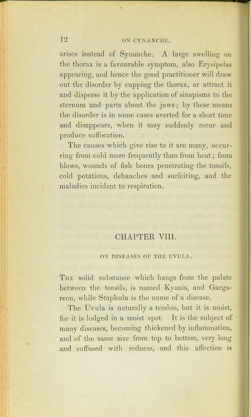 arises instead of Synanche. A large swelling on the thorax is a favourable symptom, also Erysipelas appearing, and henee the good practitioner will draw out the disorder by cupping the thorax, or attract it and disperse it by the application of sinapisms to the sternum and parts about the jaws; by these means the disorder is in some cases averted for a short time and disappears, when it may suddenly recur and produce suffocation. The causes which give rise to it are many, occur- ring from cold more frequently than from heat; from blows, wounds of fish bones penetrating the tonsils, cold potations, debauches and surfeiting, and the maladies incident to respiration. CHAPTER VIII. ON DISEASES OF THE UVULA. The solid substance which hangs from the palate between the tonsils, is named Kyonis, and Garga- reon, while Staphula is the name of a disease. The Uvula is naturally a tendon, but it is moist, for it is lodged in a moist spot. It is the subject of many diseases, becoming thickened by inflammation, and of the same size from top to bottom, very long and suffused with redness, and this affection is