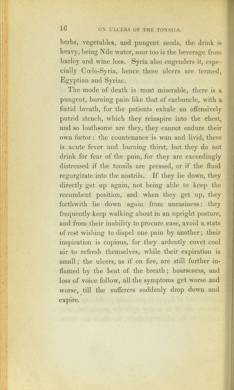 herbs, vegetables, and pungent seeds, the drink is heavy, being Nile water, sour too is the beverage from barley and wine lees. Syria also engenders it, espe- cially Coelo-Syria, hence these ulcers are termed, Egyptian and Syriac. The mode of death is most miserable, there Is a pungent, burning pain like that of carbuncle, with a foetid breath, for the patients exhale an offensively putrid stench, which they reinspire into the chest, and so loathsome are they, they cannot endure their own foetor : the countenance is wan and livid, there is acute fever and burning thirst, but they do not drink for fear of the pain, for they are exceedingly distressed if the tonsils are pressed, or if the fluid regurgitate into the nostrils. If they lie down, they directly get up again, not being able to keep the recumbent position, and when they get up, they forthwith lie down again from uneasiness: they frequently keep walking about in an upright posture, and from their inability to procure ease, avoid a state of rest wishing to dispel one pain by another; their inspiration is copious, for they ardently covet cool air to refresh themselves, while their expiration is small; the ulcers, as if on fire, are still further in- flamed by the heat of the breath; hoarseness, and loss of voice follow, all the symptoms get worse and worse, till the sufferers suddenly drop do^^^l and expire.