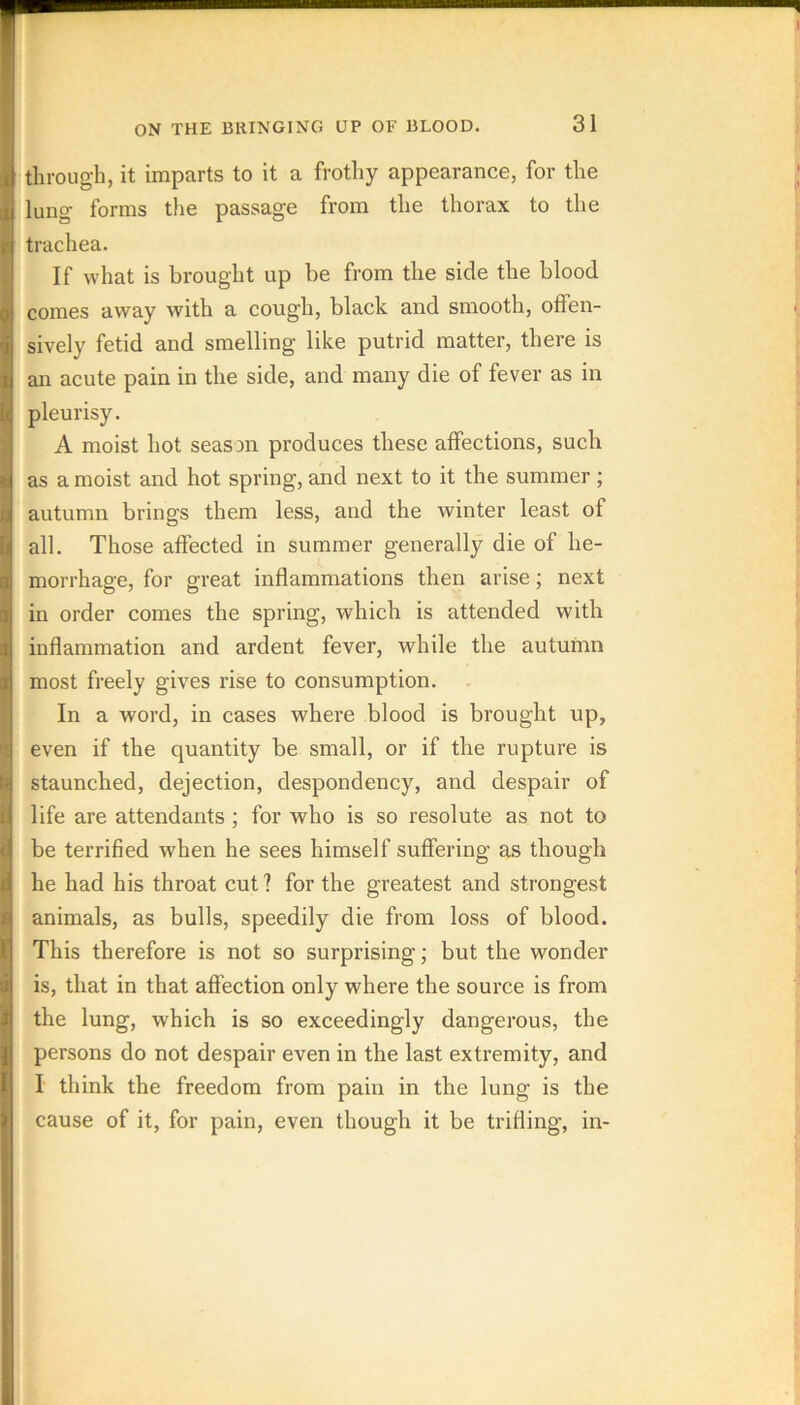 through, it imparts to it a frothy appearance, for the lung forms the passage from the thorax to the trachea. If what is brought up be from the side the blood comes away with a cough, black and smooth, offen- sively fetid and smelling like putrid matter, there is an acute pain in the side, and many die of fever as in pleurisy. A moist hot seaSDn produces these affections, such as a moist and hot spring, and next to it the summer ; autumn brings them less, and the winter least of all. Those affected in summer generally die of he- morrhage, for great inflammations then arise; next in order comes the spring, which is attended with inflammation and ardent fever, while the autumn most freely gives rise to consumption. In a word, in cases where blood is brought up, even if the quantity be small, or if the rupture is staunched, dejection, despondency, and despair of life are attendants ; for who is so resolute as not to be terrified when he sees himself suffering as though he had his throat cut ? for the greatest and strongest animals, as bulls, speedily die from loss of blood. This therefore is not so surprising; but the wonder is, that in that affection only where the source is from the lung, which is so exceedingly dangerous, the persons do not despair even in the last extremity, and I think the freedom from pain in the lung is the cause of it, for pain, even though it be trifling, in-