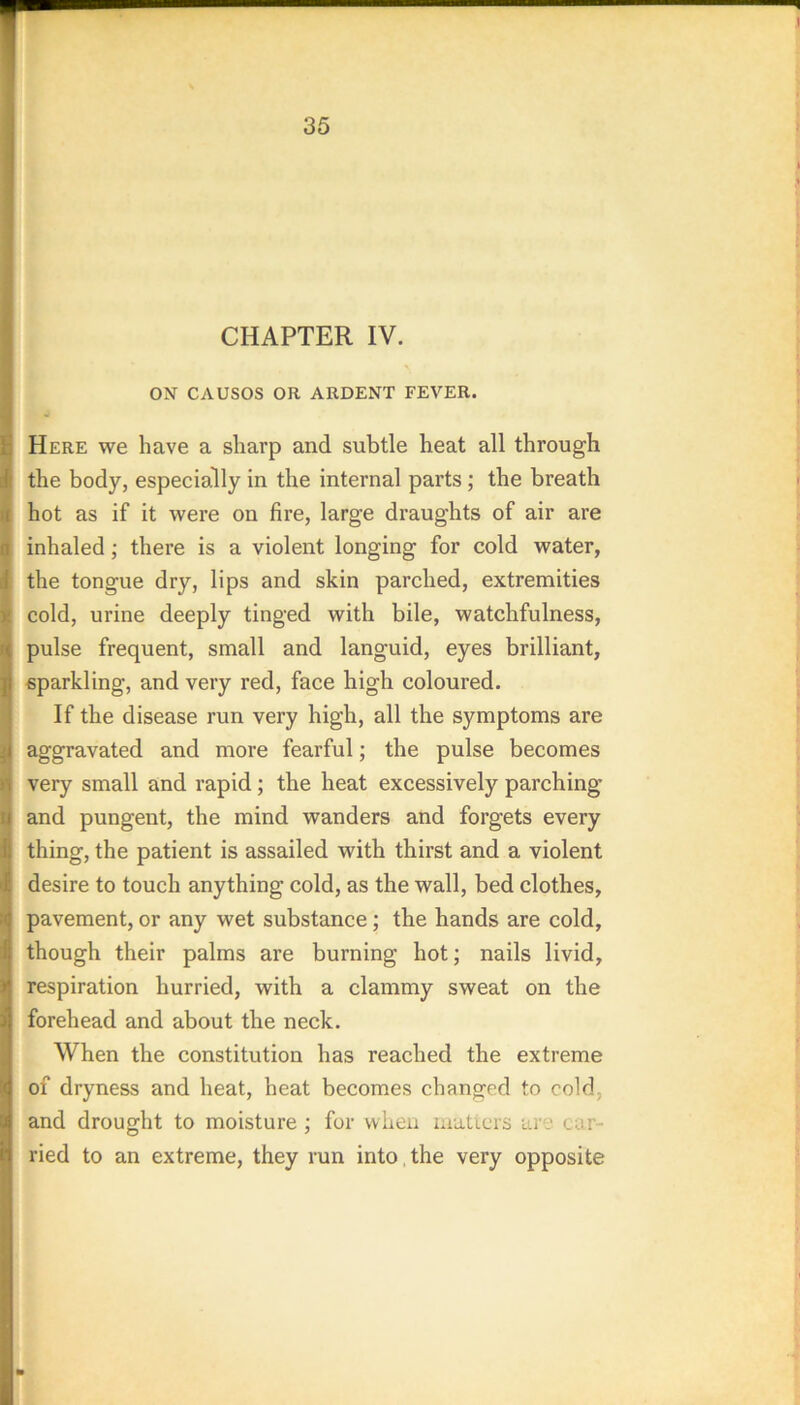 CHAPTER IV. ON CAUSOS OR ARDENT FEVER. Here we have a sharp and subtle heat all through the body, especially in the internal parts; the breath hot as if it were on fire, large draughts of air are inhaled; there is a violent longing for cold water, the tongue dry, lips and skin parched, extremities cold, urine deeply tinged with bile, watchfulness, pulse frequent, small and languid, eyes brilliant, sparkling, and very red, face high coloured. If the disease run very high, all the symptoms are aggravated and more fearful; the pulse becomes very small and rapid; the heat excessively parching and pungent, the mind wanders and forgets every thing, the patient is assailed with thirst and a violent desire to touch anything cold, as the wall, bed clothes, pavement, or any wet substance; the hands are cold, though their palms are burning hot; nails livid, respiration hurried, with a clammy sweat on the forehead and about the neck. When the constitution has reached the extreme of dryness and heat, heat becomes changed to cold, and drought to moisture ; for when luaticrs ai'e car- ried to an extreme, they run into, the very opposite