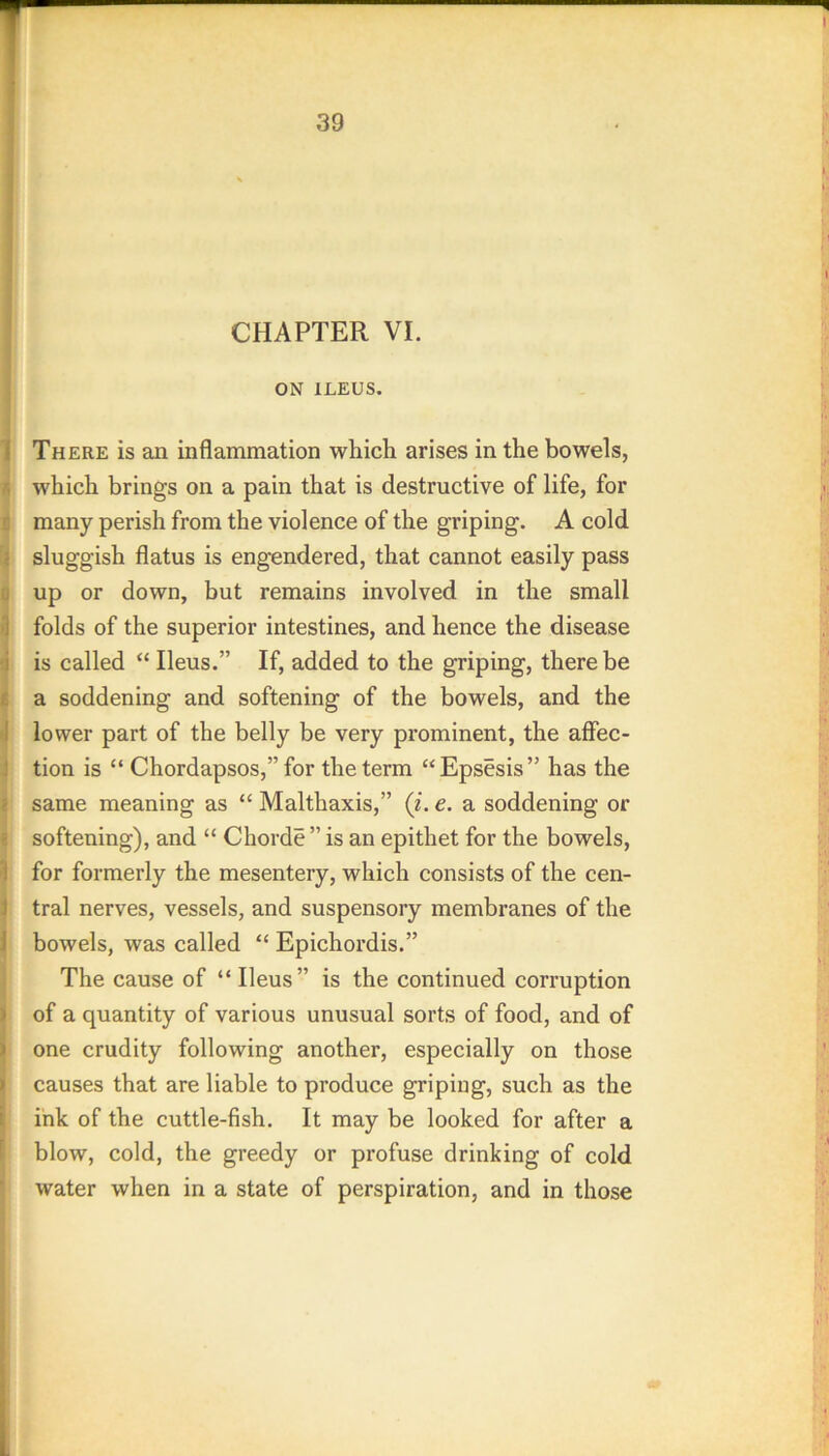 CHAPTER VI. ON ILEUS. 1 There is an inflammation which arises in the bowels, r, which brings on a pain that is destructive of life, for r, many perish from the violence of the griping. A cold ! sluggish flatus is engendered, that cannot easily pass u up or down, but remains involved in the small '1 folds of the superior intestines, and hence the disease -i is called “ Ileus.” If, added to the griping, there be t a soddening and softening of the bowels, and the •I lower part of the belly be very prominent, the affec- ] tion is “ Chordapsos,” for the term “Epsesis” has the { same meaning as “ Malthaxis,” (i. e. a soddening or ' softening), and “ Chorde ” is an epithet for the bowels, 1 for formerly the mesentery, which consists of the cen- J tral nerves, vessels, and suspensory membranes of the J bowels, was called “ Epichordis.” The cause of “ Ileus” is the continued corruption ) of a quantity of various unusual sorts of food, and of ) one crudity following another, especially on those » causes that are liable to produce griping, such as the i ink of the cuttle-fish. It may be looked for after a ‘ blow, cold, the greedy or profuse drinking of cold water when in a state of perspiration, and in those