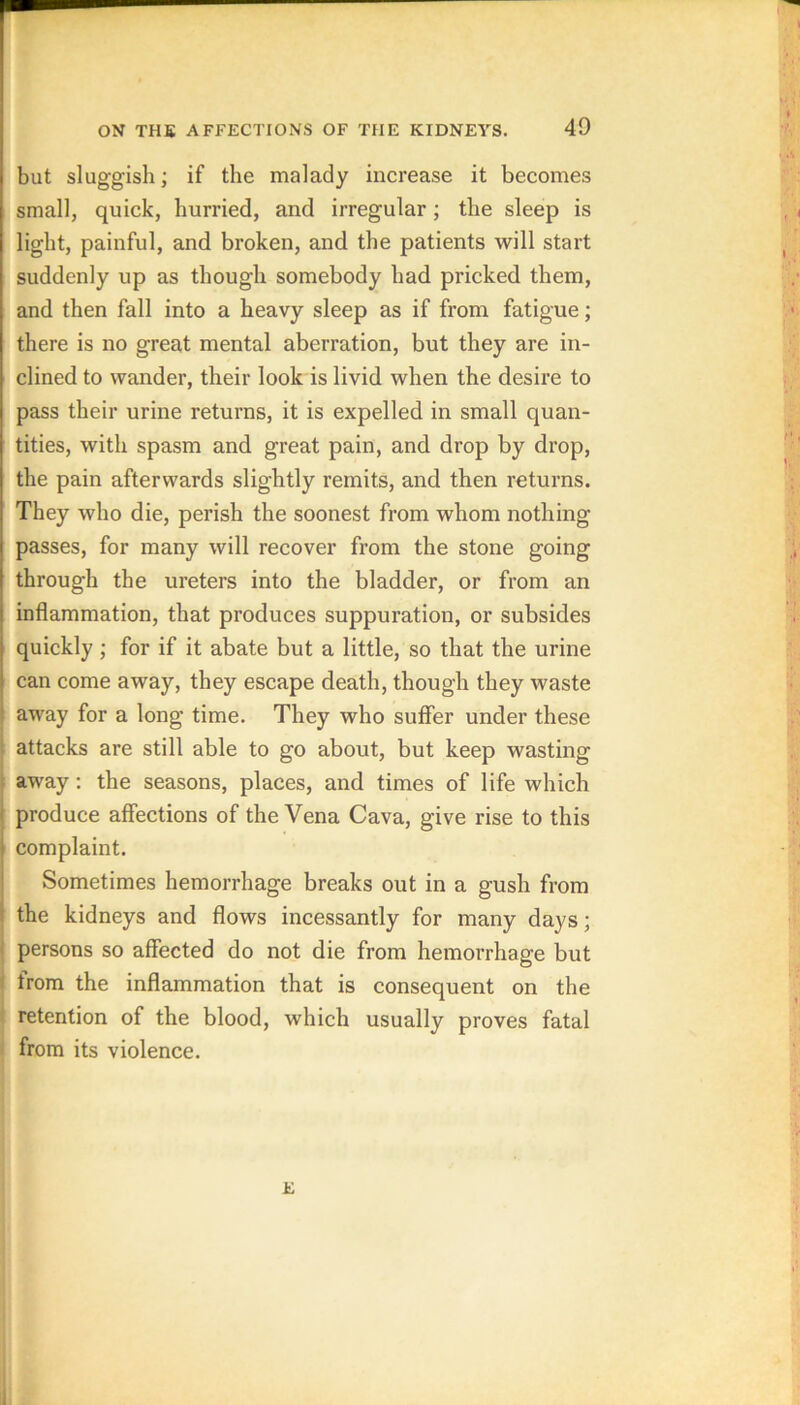 but sluggish; if the malady increase it becomes small, quick, hurried, and irregular; the sleep is light, painful, and broken, and the patients will start suddenly up as though somebody had pricked them, and then fall into a heavy sleep as if from fatigue; there is no great mental aberration, but they are in- clined to wander, their look is livid when the desire to pass their urine returns, it is expelled in small quan- tities, with spasm and great pain, and drop by drop, the pain afterwards slightly remits, and then returns. They who die, perish the soonest from whom nothing passes, for many will recover from the stone going through the ureters into the bladder, or from an inflammation, that produces suppuration, or subsides quickly ; for if it abate but a little, so that the urine can come away, they escape death, though they waste away for a long time. They who suffer under these attacks are still able to go about, but keep wasting away; the seasons, places, and times of life which produce affections of the Vena Cava, give rise to this complaint. Sometimes hemorrhage breaks out in a gush from the kidneys and flows incessantly for many days; persons so affected do not die from hemorrhage but from the inflammation that is consequent on the retention of the blood, which usually proves fatal from its violence. E