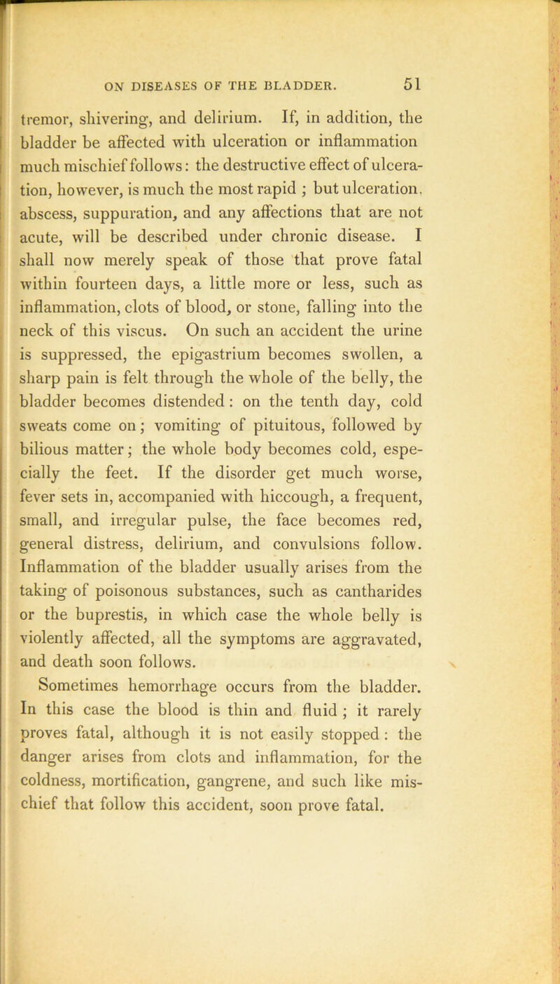 tremor, shivering, and delirium. If, in addition, the bladder be affected with ulceration or inflammation much mischief follows: the destructive effect of ulcera- tion, however, is much the most rapid ; but ulceration, abscess, suppuration, and any affections that are not acute, will be described under chronic disease. I shall now merely speak of those that prove fatal within fourteen days, a little more or less, such as inflammation, clots of blood, or stone, falling into the neck of this viscus. On such an accident the urine is suppressed, the epigastrium becomes swollen, a sharp pain is felt through the whole of the belly, the bladder becomes distended: on the tenth day, cold sweats come on; vomiting of pituitous, followed by bilious matter; the whole body becomes cold, espe- cially the feet. If the disorder get much worse, fever sets in, accompanied with hiccough, a frequent, small, and irregular pulse, the face becomes red, general distress, delirium, and convulsions follow. Inflammation of the bladder usually arises from the taking of poisonous substances, such as cantharides or the buprestis, in which case the whole belly is violently affected, all the symptoms are aggravated, and death soon follows. Sometimes hemorrhage occurs from the bladder. In this case the blood is thin and fluid ; it rarely proves fatal, although it is not easily stopped; the danger arises from clots and inflammation, for the coldness, mortification, gangrene, and such like mis- chief that follow this accident, soon prove fatal.