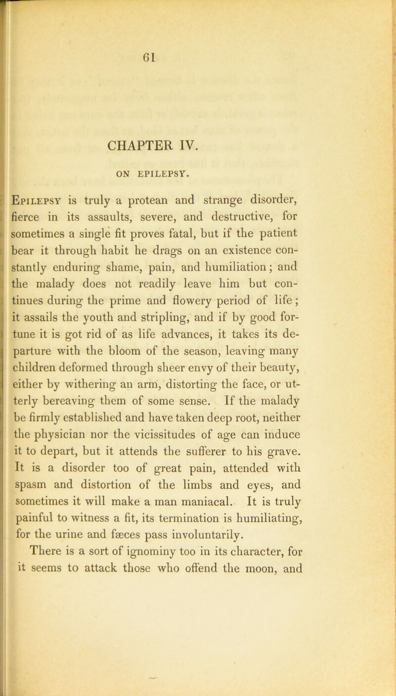 CHAPTER IV. ON EPILEPSY. Epilepsy is truly a protean and strange disorder, fierce in its assaults, severe, and destructive, for sometimes a single fit proves fatal, but if the patient bear it through habit he drags on an existence con- stantly enduring shame, pain, and humiliation; and the malady does not readily leave him but con- tinues during the prime and flowery period of life; it assails the youth and stripling, and if by good for- tune it is got rid of as life advances, it takes its de- parture with the bloom of the season, leaving many children deformed through sheer envy of their beauty, either by withering an arm, distorting the face, or ut- terly bereaving them of some sense. If the malady be firmly established and have taken deep root, neither the physician nor the vicissitudes of age can induce it to depart, but it attends the sufferer to his grave. It is a disorder too of great pain, attended with spasm and distortion of the limbs and eyes, and sometimes it will make a man maniacal. It is truly painful to witness a fit, its termination is humiliating, for the urine and faeces pass involuntarily. There is a sort of ignominy too in its character, for it seems to attack those who offend the moon, and