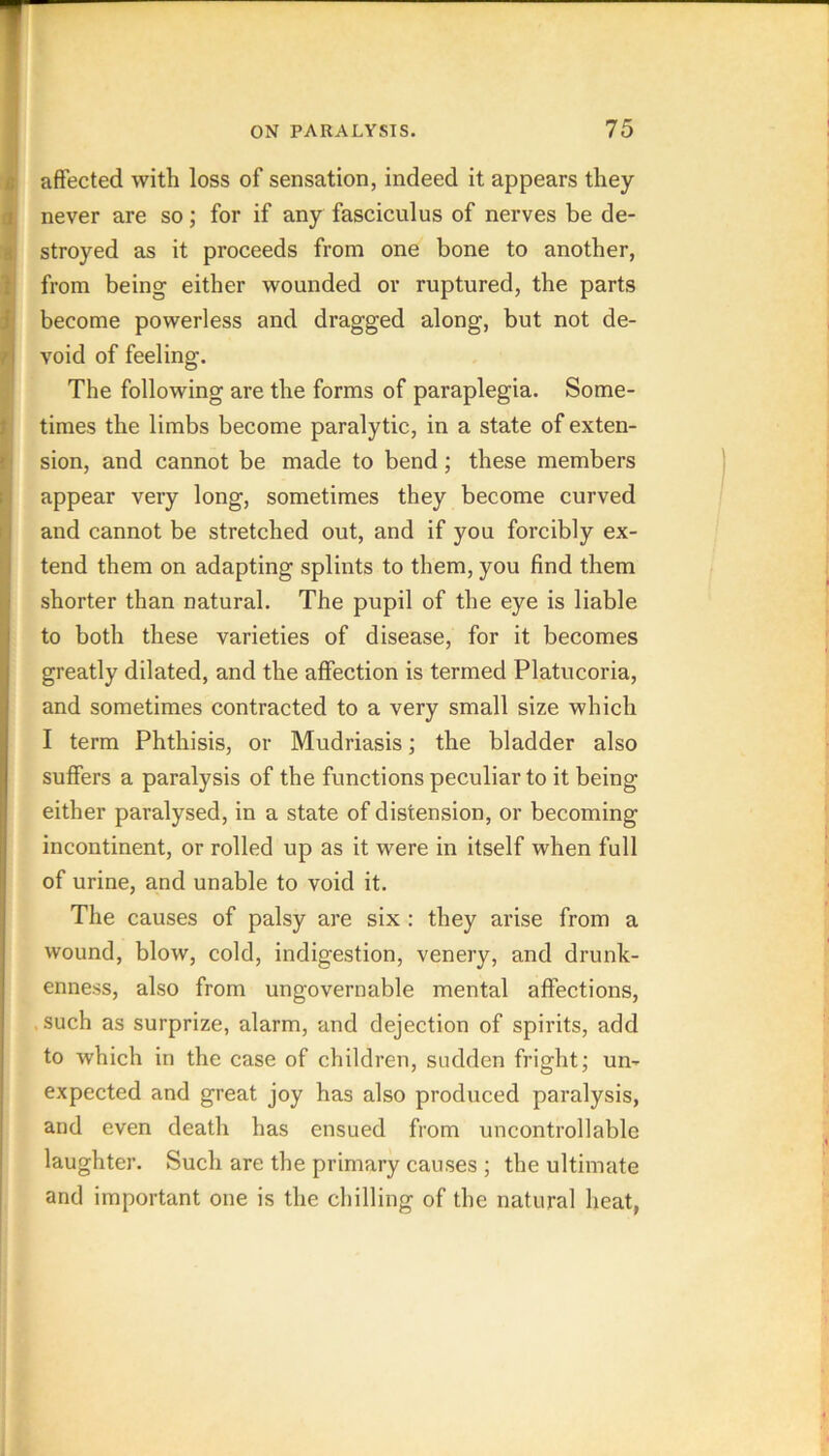 id affected with loss of sensation, indeed it appears they never are so; for if any fasciculus of nerves be de- K stroyed as it proceeds from one bone to another, from being either wounded or ruptured, the parts it become powerless and dragged along, but not de- void of feeling. The following are the forms of paraplegia. Some- ^ times the limbs become paralytic, in a state ofexten- sion, and cannot be made to bend; these members [! appear very long, sometimes they become curved [j and cannot be stretched out, and if you forcibly ex- I tend them on adapting splints to them, you find them shorter than natural. The pupil of the eye is liable to both these varieties of disease, for it becomes greatly dilated, and the affection is termed Platucoria, and sometimes contracted to a very small size which I term Phthisis, or Mudriasis; the bladder also suffers a paralysis of the functions peculiar to it being either paralysed, in a state of distension, or becoming incontinent, or rolled up as it were in itself when full of urine, and unable to void it. The causes of palsy are six : they arise from a wound, blow, cold, indigestion, venery, and drunk- enness, also from ungovernable mental affections, such as surprize, alarm, and dejection of spirits, add to which in the case of children, sudden fright; um expected and great joy has also produced paralysis, and even death has ensued from uncontrollable laughter. Such are the primary causes ; the ultimate and important one is the chilling of the natural heat,