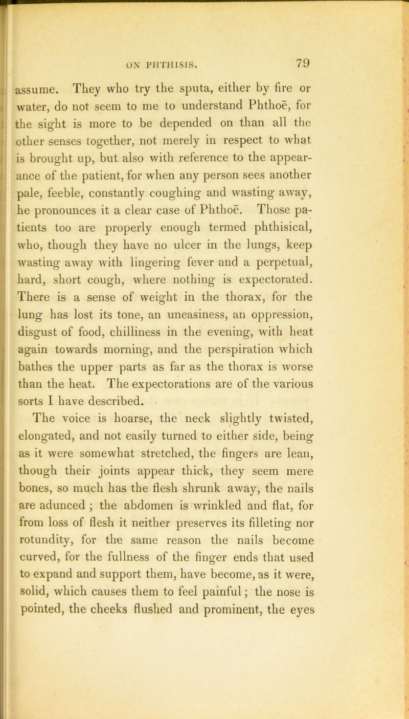 assume. They who try the sputa, either by fire or ii water, do not seem to me to understand Phthoe, for ij the sight is more to be depended on than all the other senses together, not merely in respect to what II is brought up, but also with reference to the appear- i ance of the patient, for when any person sees another || pale, feeble, constantly coughing and wasting away, 11 he pronounces it a clear case of Phthoe. Those pa- 1i tients too are properly enough termed phthisical, ; who, though they have no ulcer in the lungs, keep wasting away with lingering fever and a perpetual, hard, short cough, where nothing is expectorated. I There is a sense of weight in the thorax, for the lung has lost its tone, an uneasiness, an oppression, disgust of food, chilliness in the evening, with heat again towards morning, and the perspiration which bathes the upper parts as far as the thorax is worse than the heat. The expectorations are of the various sorts I have described. The voice is hoarse, the neck slightly twisted, elongated, and not easily turned to either side, being as it were somewhat stretched, the fingers are lean, though their joints appear thick, they seem mere bones, so much has the flesh shrunk away, the nails are adunced ; the abdomen is wrinkled and flat, for from loss of flesh it neither preserves its filleting nor rotundity, for the same reason the nails become curved, for the fullness of the finger ends that used to expand and support them, have become, as it were, solid, which causes them to feel painful; the nose is pointed, the cheeks flushed and prominent, the eyes