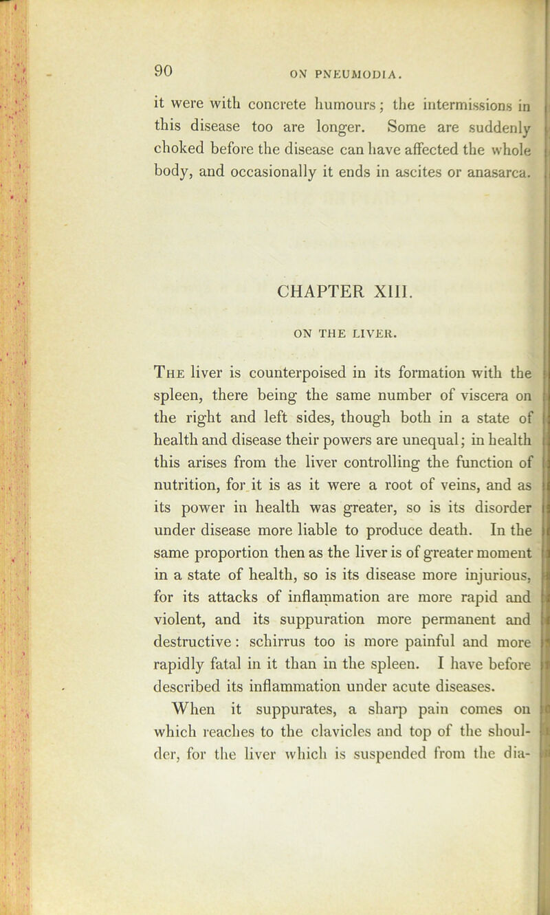 0\ PNEUMODIA. it were with concrete humours; the intermissions in this disease too are longer. Some are suddenly choked before the disease can have affected the whole body, and occasionally it ends in ascites or anasarca. CHAPTER Xlll. ON THE LIVER. The liver is counterpoised in its formation with the i spleen, there being the same number of viscera on the right and left sides, though both in a state of health and disease their powers are unequal; in health 1 this arises from the liver controlling the function of nutrition, for it is as it were a root of veins, and as its power in health was greater, so is its disorder under disease more liable to produce death. In the same proportion then as the liver is of greater moment i in a state of health, so is its disease more injurious, for its attacks of inflammation are more rapid and ; violent, and its suppuration more permanent and i destructive: schirrus too is more painful and more rapidly fatal in it than in the spleen. I have before described its inflammation under acute diseases. When it suppurates, a sharp pain comes on i which reaches to the clavicles and top of the shoul- Si der, for the liver which is suspended from the dia- fl