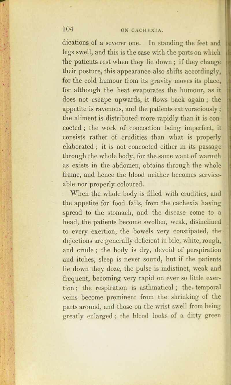 dications of a severer one. In standing the feet and legs swell, and this is the case with the parts on which the patients rest when they lie down; if they change their posture, this appearance also shifts accordingly, for the cold humour from its gravity moves its place, for although the heat evaporates the humour, as it does not escape upwards, it flows back again; the appetite is ravenous, and the patients eat voraciously; the aliment is distributed more rapidly than it is con- cocted ; the work of concoction being imperfect, it consists rather of crudities than what is properly elaborated ; it is not concocted either in its passage through the whole body, for the same want of warmth as exists in the abdomen, obtains through the whole frame, and hence the blood neither becomes service- able nor properly coloured. When the whole body is filled with erudities, and the appetite for food fails, from the cachexia having spread to the stomach, and the disease come to a head, the patients become swollen, weak, disinclined to every exertion, the bowels very eonstipated, the dejections are generally deficient in bile, white, rough, and crude; the body is dry, devoid of perspiration and itches, sleep is never sound, but if the patients lie down they doze, the pulse is indistinct, weak and frequent, becoming very rapid on ever so little exer- tion ; the respiration is asthmatical; the» temporal veins become prominent from the shrinking of the parts around, and those on the wrist swell from being greatly enlarged ; the blood looks of a dirty green